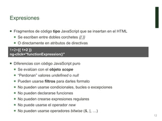 Expresiones
 Fragmentos de código tipo JavaScript que se insertan en el HTML
 Se escriben entre dobles corchetes {{ }}
 O directamente en atributos de directivas
 Diferencias con código JavaScript puro
 Se evalúan con el objeto scope
 “Perdonan” valores undefined o null
 Pueden usarse filtros para darles formato
 No pueden usarse condicionales, bucles o excepciones
 No pueden declararse funciones
 No pueden crearse expresiones regulares
 No puede usarse el operador new
 No pueden usarse operadores bitwise (&, |, …)
12
1+2={{ 1+2 }}
ng-click="functionExpression()"
 
