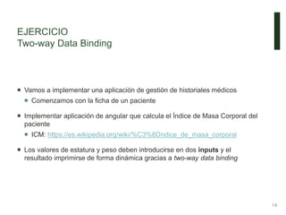 EJERCICIO
Two-way Data Binding
14
 Vamos a implementar una aplicación de gestión de historiales médicos
 Comenzamos con la ficha de un paciente
 Implementar aplicación de angular que calcula el Índice de Masa Corporal del
paciente
 ICM: https://es.wikipedia.org/wiki/%C3%8Dndice_de_masa_corporal
 Los valores de estatura y peso deben introducirse en dos inputs y el
resultado imprimirse de forma dinámica gracias a two-way data binding
 