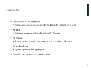 Directivas
 Vocabulario HTML extendido
 Instrucciones sobre cómo combinar datos del modelo en la vista
 ng-app
 Indica el elemento raíz de la aplicación Angular
 ng-model
 Asocia un input, select, textarea a una propiedad del scope
 Otras directivas
 ng-init, ng-controller, ng-repeat …
 Creación de nuestras propias directivas
9
 