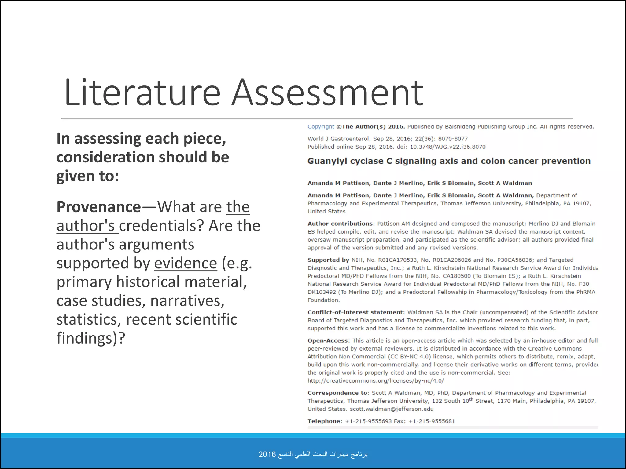 Literature Assessment
In assessing each piece,
consideration should be
given to:
Provenance—What are the
author's credentials? Are the
author's arguments
supported by evidence (e.g.
primary historical material,
case studies, narratives,
statistics, recent scientific
findings)?
‫التاسع‬ ‫العلمي‬ ‫البحث‬ ‫مهارات‬ ‫برنامج‬2016
 