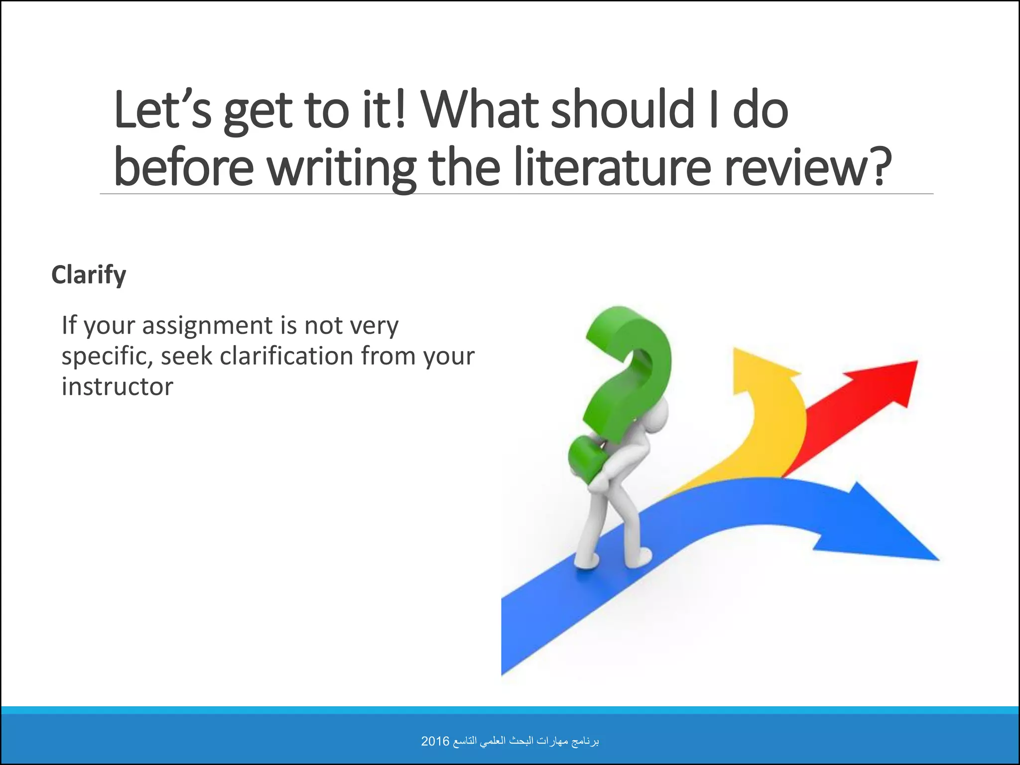 Let’s get to it! What should I do
before writing the literature review?
Clarify
If your assignment is not very
specific, seek clarification from your
instructor
‫التاسع‬ ‫العلمي‬ ‫البحث‬ ‫مهارات‬ ‫برنامج‬2016
 