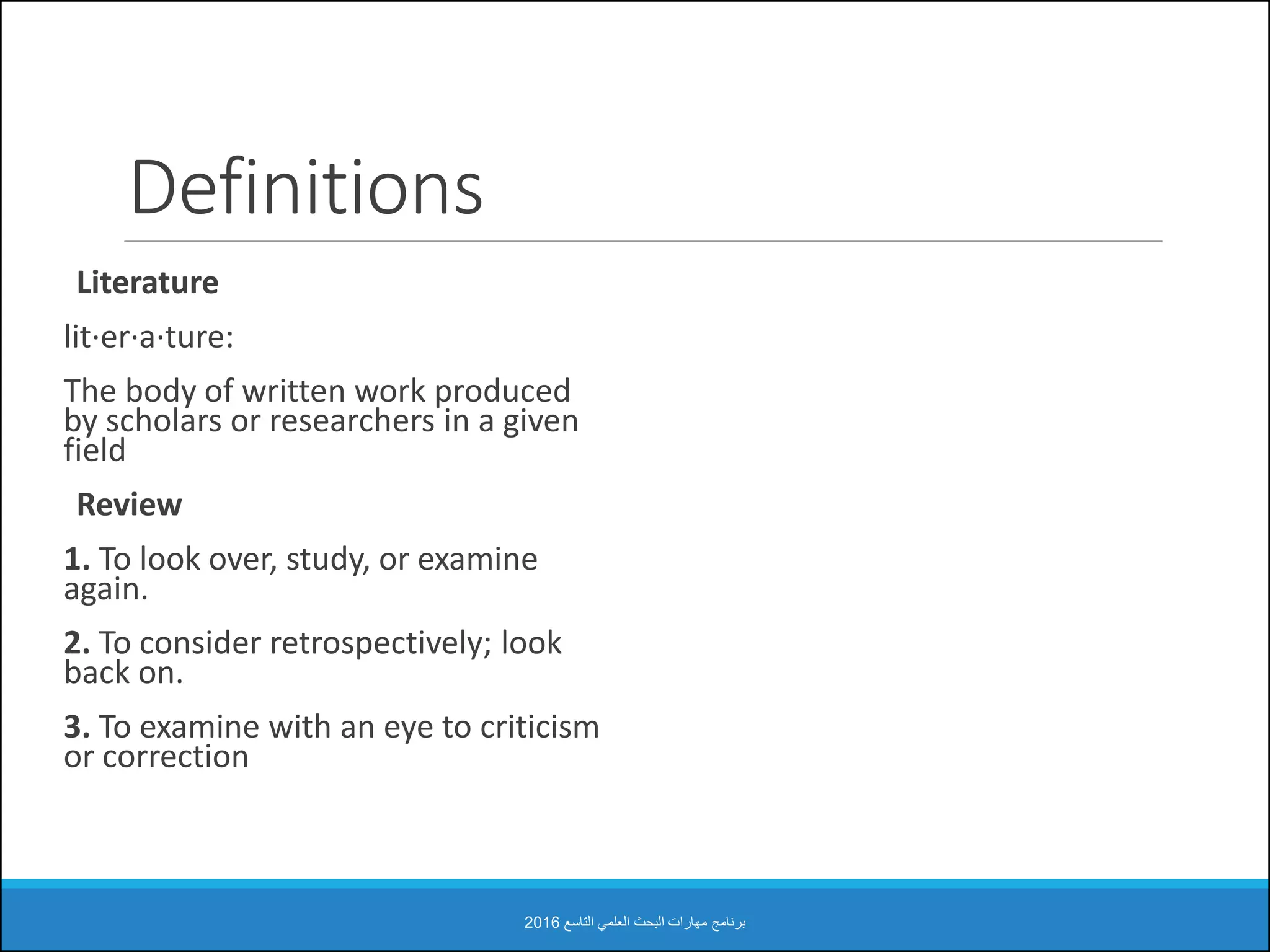Definitions
Literature
lit·er·a·ture:
The body of written work produced
by scholars or researchers in a given
field
Review
1. To look over, study, or examine
again.
2. To consider retrospectively; look
back on.
3. To examine with an eye to criticism
or correction
‫التاسع‬ ‫العلمي‬ ‫البحث‬ ‫مهارات‬ ‫برنامج‬2016
 