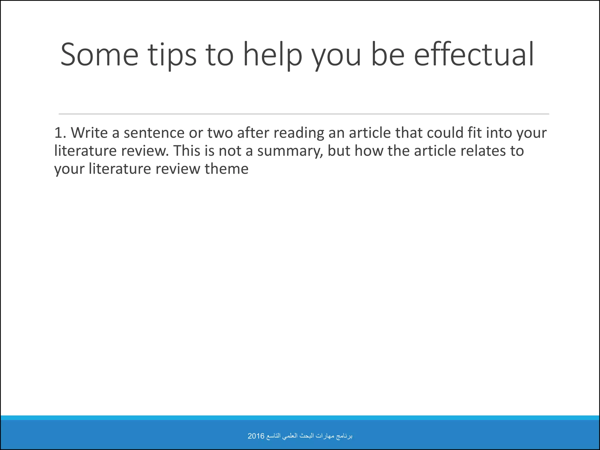 Some tips to help you be effectual
1. Write a sentence or two after reading an article that could fit into your
literature review. This is not a summary, but how the article relates to
your literature review theme
‫التاسع‬ ‫العلمي‬ ‫البحث‬ ‫مهارات‬ ‫برنامج‬2016
 