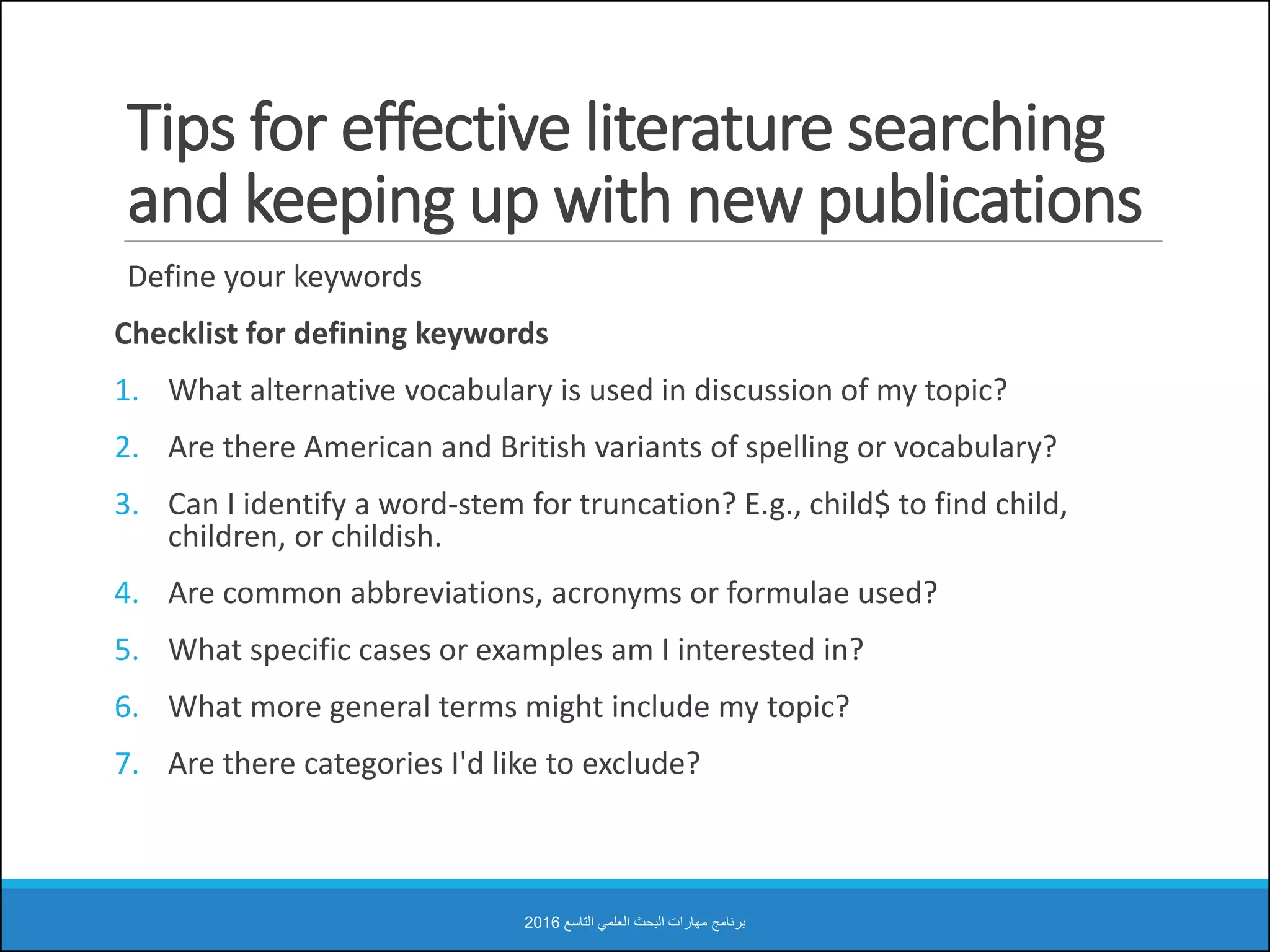 Tips for effective literature searching
and keeping up with new publications
Define your keywords
Checklist for defining keywords
1. What alternative vocabulary is used in discussion of my topic?
2. Are there American and British variants of spelling or vocabulary?
3. Can I identify a word-stem for truncation? E.g., child$ to find child,
children, or childish.
4. Are common abbreviations, acronyms or formulae used?
5. What specific cases or examples am I interested in?
6. What more general terms might include my topic?
7. Are there categories I'd like to exclude?
‫التاسع‬ ‫العلمي‬ ‫البحث‬ ‫مهارات‬ ‫برنامج‬2016
 