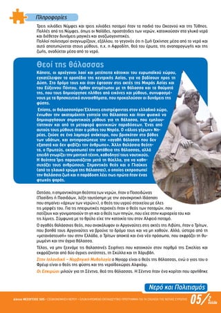 Πληροφορίες
Νερό και Πολιτισµός
Τρεις χιλιάδες Νύµφες και τρεις χιλιάδες ποταµοί ήταν τα παιδιά του Ωκεανού και της Τύθηος.
Πολλές από τις Νύµφες, όπως οι Ναϊάδες, προστάτιδες των νερών, κατοικούσαν στα γλυκά νερά
και διέθεταν δυνάµεις µαγικές και αναζωογονητικές.
Πολλοί πολιτισµοί αναγνωρίζουν, εξάλλου, το γεγονός ότι η ζωή ξεκίνησε µέσα από το νερό και
αυτό αποτυπώνεται στους µύθους, π.χ. η Αφροδίτη, θεά του έρωτα, της αναπαραγωγής και της
ζωής, αναδύεται µέσα από το νερό.
Θεοί της θάλασσας
Κάποτε, οι αρχέγονοι λαοί και µετέπειτα κάτοικοι του ευρωπαϊκού χώρου,
εγκατέλειψαν τα οροπέδια της κεντρικής Ασίας, για να βαδίσουν προς τη
Δύση. Στο δρόµο τους και όταν έφτασαν στις ακτές της Μικράς Ασίας και
του Εύξεινου Πόντου, ήρθαν αντιµέτωποι µε τη θάλασσα και τα θαύµατά
της, που τους δηµιούργησε πλήθος από εικόνες και µύθους, συνυφασµέ-
νους µε τα θρησκευτικά συναισθήµατα, που προκαλούσαν οι δυνάµεις της
φύσης.
Επίσης, οι θαλασσοπόροι Έλληνες επιστρέφοντας στον ελλαδικό χώρο,
ένιωθαν την ακαταµάχητη γοητεία της θάλασσας και ήταν φυσικό να
δηµιουργήσουν σηµαντικούς µύθους για τη θάλασσα, που εµπλου-
τίστηκαν και από τη µεταφορά φοινικικών παραδόσεων. Ένας από
αυτούς τους µύθους ήταν ο µύθος του Νηρέα. Ο «άλιος γέρων» Νη-
ρέας, ζούσε σε ένα λαµπερό ανάκτορο, που βρισκόταν στο βάθος
των υδάτων, και αντιπροσώπευε την «αγαθή θάλασσα που δεν
εξαπατά και δεν φοβίζει τον άνθρωπο». Άλλη θαλάσσια θεότη-
τα, ο Πρωτεύς, εκπροσωπεί την αστάθεια της θάλασσας, αλλά
επειδή γνωρίζει την µαντική τέχνη, καθοδηγεί τους ναυτικούς.
Η θεότητα Ίρις παρουσιάζεται µετά τη θύελλα, για να καθη-
συχάζει τους ανθρώπους. Σηµαντικός θεός και ο Γλαύκος
(από το γλαυκό χρώµα της θάλασσας), ο οποίος εκπροσωπεί
την θαλάσσια ζωή και η παράδοση λέει πως πρώτα ήταν ένας
φτωχός ψαράς.
Ωστόσο, η σηµαντικότερη θεότητα των νερών, ήταν ο Ποσειδώνας
(Ποσίδης ή Ποσιδάων, λέξη ταυτόσηµη µε την σανσκριτική Ιδάσπατι
που σηµαίνει «άρχων των νερών»), ο θεός του υγρού στοιχείου µε όλες
τις µορφές του. Για τις ηπειρωτικές περιοχές ήταν ο θεός των ποταµών, που
ποτίζουν και γονιµοποιούν τη γη και ο θεός των πηγών, που είχε στην κυριαρχία του και
τις λίµνες. Σύµφωνα µε το θρύλο είχε την κατοικία του στον Αλφειό ποταµό.
Ο αγαθός θαλάσσιος θεός, που ανακάλυψαν οι Αργοναύτες στις ακτές της Λιβύης, ήταν ο Τρίτων,
που βοηθά τους Αργοναύτες να βρούνε το δρόµο τους και να µη χαθούν. Αλλά, ύστερα από τη
«µετανάστευσή» του στην Ελλάδα, ο Τρίτων αποκτά και ένα νέο πρόσωπο, που εκφράζει τη θυ-
µωµένη και την άγρια θάλασσα.
Τέλος, να µην ξεχνάµε τις θαλασσινές Σειρήνες που κατοικούν στον πορθµό της Σικελίας και
εκφράζονται από δύο άγριες οντότητες, τη Σκύλλα και τη Χάρυβδη.
Στην Ισλανδική – Νορβηγική Μυθολογία ο Νγιορρ είναι ο θεός της θάλασσας, ενώ ο γιος του ο
Φρέυρ είναι ο θεός της φύσης και της νεραϊδοχώρας Αλφχάιµ.
Οι Εσκιµώοι µιλούν για τη Σέντνα, θεά της θάλασσας. Η Σέντνα ήταν ένα κορίτσι που αρνήθηκε
05/Δίκτυο ΜΕΣΟΓΕΙΟΣ SOS • ΕΞΟΙΚΟΝΟΜΗΣΗ ΝΕΡΟΥ • ΟΛΟΚΛΗΡΩΜΕΝΟ ΕΚΠΑΙΔΕΥΤΙΚΟ ΠΡΟΓΡΑΜΜΑ ΓΙΑ ΤΑ ΣΧΟΛΕΙΑ ΤΗΣ ΝΟΤΙΑΣ ΕΥΡΩΠΗΣ 2σελίδα
Επιμέλεια: Χρήστος Χαρμπής σελ.10
 