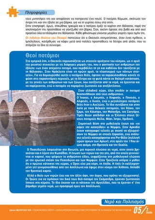 Πληροφορίες
τους µνηστήρες της και αποφάσισε να παντρευτεί ένα πουλί. Ο πατέρας θύµωσε, σκότωσε τον
άντρα της και την έβαλε σε µια βάρκα, για να τη γυρίσει πίσω στο σπίτι.
Στην επιστροφή, όµως, σηκώθηκε τρικυµία και ο πατέρας έριξε το κορίτσι στη θάλασσα, παρά την
απελπισµένη της προσπάθεια να γαντζωθεί στη βάρκα. Έτσι, εκείνη έφτασε στο βυθό και από εκεί
προσέχει όλα τα πλάσµατα της θάλασσας. Κάθε φθινόπωρο γίνονται µεγάλες γιορτές προς τιµήν της.
Οι Ινδιάνοι Κούνια του Παναµά πιστεύουν ότι ο Ωκεανός σχηµατίστηκε, όταν ένας ηµίθεος, ο
Ιµπέλελους, κατόρθωσε να κόψει µετά από πολλές προσπάθειες το δέντρο από αλάτι, που το
στήριζαν τα ίδια τα σύννεφα.
Θεοί ποτάµιοι
Στα οµηρικά έπη, ο Ωκεανός παρουσιάζεται ως στοιχείο αρχέγονο του κόσµου, ως η αρχή
του ρευστού στοιχείου µε τις διάφορες µορφές του, που η φαντασία των ανθρώπων τον
έβλεπε «ως έναν απέραντο ποταµό, που περιβάλλει τη γη και καθόλου δεν ταυτίζεται µε
τη θάλασσα». Στον Ηράκλειτο είναι «η πρώτη αρχή, το πλαστουργό των πάντων στοι-
χείο». Για να δηµιουργηθεί αυτός ο ποτάµιος θεός, έφτανε να παρακολουθήσει κανείς τη
φύση στις παραποτάµιες περιοχές, µε τα δέντρα και τα φυτά πάντα σε θαλερή κατάσταση,
µε τις γενιές των ανθρώπων και των ζώων, που ποτίζονται από τα νερά, να έρχονται και
να παρέρχονται, ενώ ο ποταµός να παραµένει ζωντανός και ανεξάντλητος.
Στον ελλαδικό χώρο, όλοι σχεδόν οι ποταµοί
θεοποιήθηκαν από τους ανθρώπους.
Ο Ίναχος, ο Ασωπός, ο Κηφισός, ο Πηνειός, ο
Αλφειός, ο Ιλισός, ενώ ο µεγαλύτερος ποτάµιος
θεός ήταν ο Αχελώος. Το ίδιο συνέβαινε και στην
Ασία µε τους θεϊκούς ποταµούς, τον Κάικο, τον
Έρµο, τον Κάυστρο, τον Μαίανδρο, τον Σαγγάριο.
Τιµές θεών απέδιδαν και οι Έλληνες στους ξέ-
νους ποταµούς Νείλο, Φάσι, Ίστρο, Ηριδανό.
Σηµαντική θέση στη µυθολογία έχουν και «οι
κόρες της καταιγίδας» οι Νύµφες. Στην Αρκαδία
έχουν καταγραφεί τελετές µε σκοπό να εξευµενί-
σουν τις Νύµφες σε εποχές ξηρασίας, ενώ ανάλο-
γες τελετές καταγράφονται στο Ριγ-Βέδα (συλλογή
ιερών ύµνων των Αρίων), στις αρχές του 19ου αι-
ώνα ακόµα, στη Βρετανία και την Ουαλία.
Ο Ποσειδώνας λατρευόταν στη Βοιωτία, µια περιοχή πλούσια σε νερά, στην οποία βρι-
σκόταν και η λίµνη της Κωπαΐδας. Η ένωση των νερών και της γης, από την οποία γεννιού-
νται οι καρποί, που τρέφουν το ανθρώπινο είδος, εκφράζονται στη µυθολογική γλώσσα
µε την ερωτική σχέση του Ποσειδώνα και των Νυµφών. Στην Τροιζηνία υπήρχε ο µύθος
ότι ο πρώτος κάτοικος της χώρας, ο Ώρος είχε µια κόρη, τη Ληίδα. Η Ληίς (η καλλιεργη-
µένη γη) γονιµοποιήθηκε από τον Απόλλωνα και έφερε στον κόσµο τον Άλθηπο, δηλαδή
τον θρεπτικό καρπό.
Αλλά ο θεός των νερών έχει και την άλλη όψη, την άγρια, που πρέπει να εξευµενιστεί.
Οι Τρώες για να τιµήσουν τον δικό τους θεό-ποταµό τον Σκάµανδρο, έριχναν ζωντανούς
ίππους στα κύµατα. Το ίδιο έκαναν και οι κάτοικοι της Αργολίδας, που τα έριχναν σ’ ένα
βάραθρο γεµάτο νερά, ως προσφορά προς τον Απόλλωνα.
Νερό και Πολιτισµός
05/Δίκτυο ΜΕΣΟΓΕΙΟΣ SOS • ΕΞΟΙΚΟΝΟΜΗΣΗ ΝΕΡΟΥ • ΟΛΟΚΛΗΡΩΜΕΝΟ ΕΚΠΑΙΔΕΥΤΙΚΟ ΠΡΟΓΡΑΜΜΑ ΓΙΑ ΤΑ ΣΧΟΛΕΙΑ ΤΗΣ ΝΟΤΙΑΣ ΕΥΡΩΠΗΣ 3σελίδα
Επιμέλεια: Χρήστος Χαρμπής σελ.11
 