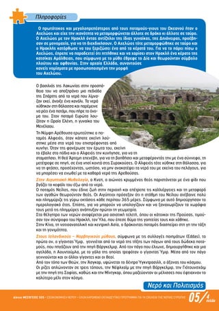 Νερό και Πολιτισµός
05/Δίκτυο ΜΕΣΟΓΕΙΟΣ SOS • ΕΞΟΙΚΟΝΟΜΗΣΗ ΝΕΡΟΥ • ΟΛΟΚΛΗΡΩΜΕΝΟ ΕΚΠΑΙΔΕΥΤΙΚΟ ΠΡΟΓΡΑΜΜΑ ΓΙΑ ΤΑ ΣΧΟΛΕΙΑ ΤΗΣ ΝΟΤΙΑΣ ΕΥΡΩΠΗΣ 4σελίδα
Πληροφορίες
Ο πρωτότοκος και µεγαλοπρεπέστερος από τους ποταµούς-γιους του Ωκεανού ήταν ο
Αχελώος και είχε την ικανότητα να µεταµορφώνεται άλλοτε σε δράκο κι άλλοτε σε ταύρο.
Ο Αχελώος µε τον Ηρακλή όντας αντίζηλοι της ίδιας γυναίκας, της Δηιάνειρας, προέβη-
σαν σε µονοµαχία, για να τη διεκδικήσουν. Ο Αχελώος τότε µεταµορφώθηκε σε ταύρο και
ο Ηρακλής κατόρθωσε να του ξεριζώσει ένα από τα κέρατά του. Για να το πάρει πίσω ο
Αχελώος, έπρεπε να παραδεχτεί ότι ηττήθηκε και να χαρίσει στον Ηρακλή ένα κέρατο της
κατσίκας Αµάλθειας, που σύµφωνα µε το µύθο έθρεφε το Δία και θεωρούνταν σύµβολο
πλούτου και αφθονίας. Στην αρχαία Ελλάδα, συναντούσε
κανείς νοµίσµατα µε προσωποποιηµένη την µορφή
του Αχελώου.
Ο βασιλιάς της Λακωνίας στην προσπά-
θεια του να αποξηράνει µια πεδιάδα
της Σπάρτης από τα νερά που λίµνα-
ζαν εκεί, άνοιξε ένα κανάλι. Τα νερά
χύθηκαν στη θάλασσα και παρέµεινε
να ρέει ένα ποτάµι, που πήρε το όνο-
µα του. Στον ποταµό Ευρώτα λου-
ζόταν η Ωραία Ελένη, η γυναίκα του
Μενέλαου.
Τη Νύµφη Αρέθουσα ερωτεύτηκε ο πο-
ταµός Αλφειός, όταν κάποτε εκείνη λού-
στηκε µέσα στα νερά του επιστρέφοντας από
κυνήγι. Όταν της φανέρωσε τον έρωτα του, εκείνη
το έβαλε στο πόδια και ο Αλφειός την κυνήγησε, για να τη
σταµατήσει. Η θεά Άρτεµη επενέβη, για να τη βοηθήσει και µεταφέροντάς την µε ένα σύννεφο, τη
µετέτρεψε σε πηγή, σε ένα νησί κοντά στις Συρακούσες. Ο Αλφειός τότε χύθηκε στη θάλασσα, για
να τη φτάσει, προσέχοντας, ωστόσο, να µην ανακατέψει τα νερά του µε εκείνα του πελάγους, για
να µπορέσει να ενωθεί µε τα καθαρά νερά της Αρεθούσας.
Στην Αιγυπτιακή Μυθολογία, ο Κνεπ, ο αιώνιος κρυµµένος θεός παριστάνεται µε ένα φίδι που
βγάζει το κεφάλι του έξω από το νερό.
Ο ποταµός Νείλος, που έδινε ζωή στην περιοχή και επέτρεπε τις καλλιέργειες και τη µεταφορά
των αγαθών θεωρούνταν θεός. Οι Αιγύπτιοι πρόσεξαν ότι η στάθµη του Νείλου ανέβαινε πολύ
και πληµµύριζε τις γύρω εκτάσεις κάθε περίπου 365 µέρες. Σύµφωνα µε αυτό δηµιούργησαν το
ηµερολογιακό έτος. Επίσης, για να µπορούν να υπολογίζουν και να ξαναχωρίζουν τα χωράφια
τους µετά τις πληµµύρες ανάπτυξαν πρώτοι τη γεωµετρία.
Στα θέλγητρα των νερών αναφέρεται µια ασιατική τελετή, όπου οι κάτοικοι της Προύσας, τιµού-
σαν τον σύντροφο του Ηρακλή, τον Ύλα, που έπεσε θύµα της γοητείας τους και χάθηκε.
Στην Κίνα, τη νοτιοανατολική και κεντρική Ασία, ο δράκοντας ποταµός διασπείρει στη γη την τάξη
και τη γονιµότητα.
Στους Ισλανδικούς – Νορβηγικούς µύθους, σύµφωνα µε τις συλλογές ποιηµάτων (Eddas), το
πρώτο ον, ο γίγαντας Ύµιρ, γεννιέται από το νερό της τήξης των πάγων από τους δώδεκα ποτα-
µούς, που πηγάζουν από την πηγή Βάργκελµιρ. Από τον πάγο που έλιωνε, δηµιουργήθηκε και µια
αγελάδα, η Αουντούµλα, µε το γάλα της οποίας τρεφόταν ο γίγαντας Ύµιρ. Μέσα από τον πάγο
γεννιούνται και οι άλλοι γίγαντες και οι θεοί.
Από τον τόπο των Θεών, την Άσγκαρ, υψώνεται το δέντρο Ύγκντρασιλλ, ο άξονας του κόσµου.
Οι ρίζες απλώνονταν σε τρεις τόπους, την Νέφλχαϊµ µε την πηγή Βάργκελµιρ, την Γιότουνσχάιµ
µε την πηγή της Σοφίας, καθώς και την Μίντγκαρ, όπου µαζεύονταν οι µέλισσες που έφτιαχναν το
καλύτερο µέλι στον κόσµο.
Επιμέλεια: Χρήστος Χαρμπής σελ.12
 