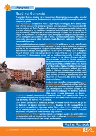 Νερό και Πολιτισµός
05/Δίκτυο ΜΕΣΟΓΕΙΟΣ SOS • ΕΞΟΙΚΟΝΟΜΗΣΗ ΝΕΡΟΥ • ΟΛΟΚΛΗΡΩΜΕΝΟ ΕΚΠΑΙΔΕΥΤΙΚΟ ΠΡΟΓΡΑΜΜΑ ΓΙΑ ΤΑ ΣΧΟΛΕΙΑ ΤΗΣ ΝΟΤΙΑΣ ΕΥΡΩΠΗΣ 5σελίδα
Πληροφορίες
Νερό και Θρησκεία
Το νερό έχει ιδιαίτερη σηµασία για τις περισσότερες θρησκείες του κόσµου, καθώς αποτελεί
πηγή ζωής και δηµιουργίας. Το πέρασµα µέσα από αυτό συµβολίζει την αναγέννηση και την
κάθαρση της ψυχής.
Για το Χριστιανισµό το νερό είναι σύµβολο εξαγνισµού και καθαρµού. Μέσα από το Βάπτι-
σµα, ο πιστός απαλλάσσεται από το προπατορικό αµάρτηµα, αναγεννάται πνευµατικά και δέ-
χεται την ευλογία του Αγίου Πνεύµατος. Στους περισσότερους χριστιανικούς ναούς υπάρχει
νερό, που σύµφωνα µε την παράδοση, έχει αγιαστεί από την Παναγία ή από κάποιον Άγιο. Το
νερό αυτό ονοµάζεται αγίασµα και οι πιστοί το πίνουν µε ευλάβεια, γιατί θεωρείται θαυµα-
τουργό και θεραπευτικό. Το αγίασµα του νερού, την ηµέρα των Θεοφανίων προβάλλεται µε
µεγάλη επισηµότητα, µόλις ο Παπάς ρίξει το σταυρό µέσα στα νερά του τόπου. Αυτός που θα
πέσει και θα καταφέρει να πιάσει πρώτος το σταυρό, δέχεται τις τιµές και τις επιδοκιµασίες
των συνανθρώπων του.
Σηµαντικό ρόλο διαδραµάτισε το νερό για το Ισλάµ. Στο Ιερό Κοράνι, το νερό εµφανίζεται ως
η πηγή της δηµιουργίας και της ζωής στον κόσµο. Το υγρό στοιχείο προϋπήρχε της δηµιουρ-
γίας της γης και των ανθρώπων. Σύµφωνα µε την ισλαµική θρησκεία, ο Αλλάχ έχοντας το
Θρόνο του πάνω σε νερό, δηµιούργησε τη γη και τον ουρανό µέσα σε έξι µέρες. Ο προφήτης
Μωάµεθ δίδασκε ότι το δικαίωµα πρόσβασης στο νερό ανήκει σε όλους τους ανθρώπους,
ανεξαιρέτως. Το πέρασµα µέσα από το νερό και η καθαριότητα αποτελεί ένα εξίσου σηµα-
ντικό στοιχείο για την ισλαµική θρησκεία. «Η καθα-
ριότητα αποτελεί το ήµισυ της Πίστης», πρεσβεύει ο
Μωάµεθ και παροτρύνει τους πιστούς να πλένονται,
προτού προσευχηθούν κατά το διάστηµα της ηµέρας
ή αγγίξουν το Ιερό Κοράνι. Η καθαριότητα επιτυγχά-
νεται µέσα από το πλύσιµο µε καθαρό, αγνό νερό,
χωρίς το τελευταίο να αναµιγνύεται µε άλλα επιµέ-
ρους στοιχεία. Τη σωµατική καθαριότητα ακολουθεί
µέσα από την προσευχή, η κάθαρση της ψυχής και
εξυγίανση του πνεύµατος. Έξω από τα τζαµιά υπάρ-
χουν πάντα βρύσες.
Ανάλογη είναι η σπουδαιότητα του νερού και για την
ιουδαϊκή θρησκεία. Στην Παλιά Διαθήκη διαβάζου-
µε ότι το νερό προϋπήρχε της ζωής, πριν από κάθε
ύλη. Η καθαριότητα του σώµατος µε νερό για λό-
γους πίστης και σεβασµού στη θρησκεία απαιτείται
τόσο από τις γυναίκες, όσο και από τους άντρες.
Στο Βουδισµό το νερό χρησιµοποιείται στις κηδείες, όπου γεµίζεται ένα δοχείο, ώσπου να
ξεχειλίσει και συµβολίζει το πέρασµα από τον ένα στον άλλο κόσµο, όπως το νερό ξεχει-
λίζει στο ποτάµι και περνάει σους ωκεανούς.
Εκτός από τις µονοθεϊστικές θρησκείες, το νερό αποτέλεσε σηµείο αναφοράς και για άλ-
λες θρησκείες και αρχαίες δοξασίες. Οι Ιάπωνες θεωρούν ότι η Γη δηµιουργήθηκε από
µια σταγόνα της υγρής ύλης που έπεσε από το Χάος, ενώ οι Ασσύριοι δοξάζουν το νερό
ως την πηγή δηµιουργίας του Σύµπαντος. Η βροχή είναι για πολλούς λαούς, το ουράνιο
σπέρµα που γονιµοποιεί τη γη και την κάνει να βλασταίνει.
Οι Ινδιάνοι Πίµα του Μεξικού µιλούν για µια πολύ όµορφη γυναίκα (τη µητέρα-Γη) που
γονιµοποιήθηκε από µια σταγόνα, που έπεσε από ένα σύννεφο. Οι ινδουιστές πιστεύουν
ότι ο πρώτος άνθρωπος φτιάχτηκε από γη, νερό και αέρα.
Επιμέλεια: Χρήστος Χαρμπής σελ.13
 