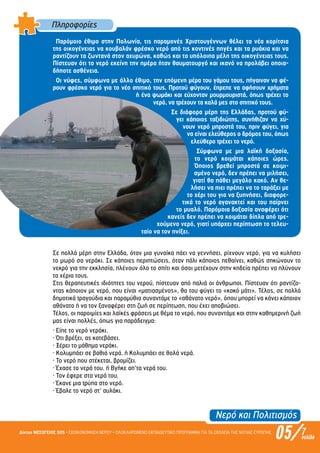 Νερό και Πολιτισµός
05/Δίκτυο ΜΕΣΟΓΕΙΟΣ SOS • ΕΞΟΙΚΟΝΟΜΗΣΗ ΝΕΡΟΥ • ΟΛΟΚΛΗΡΩΜΕΝΟ ΕΚΠΑΙΔΕΥΤΙΚΟ ΠΡΟΓΡΑΜΜΑ ΓΙΑ ΤΑ ΣΧΟΛΕΙΑ ΤΗΣ ΝΟΤΙΑΣ ΕΥΡΩΠΗΣ 7σελίδα
Πληροφορίες
Παρόµοιο έθιµο στην Πολωνία, τις παραµονές Χριστουγέννων θέλει τα νέα κορίτσια
της οικογένειας να κουβαλάν φρέσκο νερό από τις κοντινές πηγές και τα ρυάκια και να
ραντίζουν τα ζωντανά στον αχυρώνα, καθώς και τα υπόλοιπα µέλη της οικογένειας τους.
Πίστευαν ότι το νερό εκείνη την ηµέρα ήταν θαυµατουργό και ικανό να προλάβει οποια-
δήποτε ασθένεια.
Οι νύφες, σύµφωνα µε άλλο έθιµο, την επόµενη µέρα του γάµου τους, πήγαιναν να φέ-
ρουν φρέσκο νερό για το νέο σπιτικό τους. Προτού φύγουν, έπρεπε να αφήσουν χρήµατα
ή ένα ψωµάκι και εύχονταν µουρµουριστά, όπως τρέχει το
νερό, να τρέχουν τα καλά µες στο σπιτικό τους.
Σε διάφορα µέρη της Ελλάδας, προτού φύ-
γει κάποιος ταξιδιώτης, συνήθιζαν να χύ-
νουν νερό µπροστά του, πριν φύγει, για
να είναι ελεύθερος ο δρόµος του, όπως
ελεύθερο τρέχει το νερό.
Σύµφωνα µε µια λαϊκή δοξασία,
το νερό κοιµάται κάποιες ώρες.
Όποιος βρεθεί µπροστά σε κοιµι-
σµένο νερό, δεν πρέπει να µιλήσει,
γιατί θα πάθει µεγάλο κακό. Αν θε-
λήσει να πιει πρέπει να το ταράξει µε
το χέρι του για να ξυπνήσει, διαφορε-
τικά το νερό αγανακτεί και του παίρνει
το µυαλό. Παρόµοια δοξασία αναφέρει ότι
κανείς δεν πρέπει να κοιµάται δίπλα από τρε-
χούµενο νερό, γιατί υπάρχει περίπτωση το τελευ-
ταίο να τον πνίξει.
Σε πολλά µέρη στην Ελλάδα, όταν µια γυναίκα πάει να γεννήσει, ρίχνουν νερό, για να κυλήσει
το µωρό σα νεράκι. Σε κάποιες περιπτώσεις, όταν πάλι κάποιος πεθαίνει, καθώς σηκώνουν το
νεκρό για την εκκλησία, πλένουν όλο το σπίτι και όσοι µετέχουν στην κηδεία πρέπει να πλύνουν
τα χέρια τους.
Στις θεραπευτικές ιδιότητες του νερού, πίστευαν από παλιά οι άνθρωποι. Πίστευαν ότι ραντίζο-
ντας κάποιον µε νερό, που είναι «µατιασµένος», θα του φύγει το «κακό µάτι». Τέλος, σε πολλά
δηµοτικά τραγούδια και παραµύθια συναντάµε το «αθάνατο νερό», όπου µπορεί να κάνει κάποιον
αθάνατο ή να τον ξαναφέρει στη ζωή σε περίπτωση, που έχει αποβιώσει.
Τέλος, οι παροιµίες και λαϊκές φράσεις µε θέµα το νερό, που συναντάµε και στην καθηµερινή ζωή
µας είναι πολλές, όπως για παράδειγµα:
· Είπε το νερό νεράκι.
· Ότι βρέξει, ας κατεβάσει.
· Ξέρει το µάθηµα νεράκι.
· Κολυµπάει σε βαθιά νερά. ή Κολυµπάει σε θολά νερά.
· Το νερό που στέκεται, βροµίζει.
· Έχασε τα νερά του. ή Βγήκε απ’τα νερά του.
· Τον έφερε στα νερά του.
· Έκανε µια τρύπα στο νερό.
· Έβαλε το νερό στ’ αυλάκι.
Επιμέλεια: Χρήστος Χαρμπής σελ.15
 