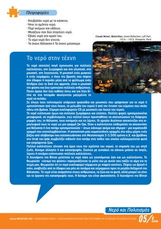 Νερό και Πολιτισµός
05/Δίκτυο ΜΕΣΟΓΕΙΟΣ SOS • ΕΞΟΙΚΟΝΟΜΗΣΗ ΝΕΡΟΥ • ΟΛΟΚΛΗΡΩΜΕΝΟ ΕΚΠΑΙΔΕΥΤΙΚΟ ΠΡΟΓΡΑΜΜΑ ΓΙΑ ΤΑ ΣΧΟΛΕΙΑ ΤΗΣ ΝΟΤΙΑΣ ΕΥΡΩΠΗΣ 8σελίδα
Πληροφορίες
· Κουβαλάει νερό µε το κόσκινο.
· Ήπιε το αµίλητο νερό.
· Περί ανέµων και υδάτων.
· Μοιάζουν σαν δύο σταγόνες νερό.
· Έβαλε νερό στο κρασί του.
· Το αίµα νερό δεν γίνεται.
· Τα έκανε θάλασσα ή Τα έκανε µούσκεµα.
Το νερό στην τέχνη
Το νερό αποτελεί πηγή έµπνευσης για πολλούς
καλλιτέχνες, στη ζωγραφική και στη γλυπτική, στη
µουσική, στη λογοτεχνία. Η µουσική ενός ρυακιού
ή ενός χειµάρρου, ο ήχος της βροχής που πέφτει
στο έδαφος ή περνάει µέσα από το φύλλωµα ενός
δένδρου έχει τη δική της αρµονία, είναι η µουσική
τηςφύσηςκαιέχειεµπνεύσειπολλούςανθρώπους.
Ποιος άραγε δεν έχει καθίσει έστω και για λίγο δί-
πλα σε ένα ποταµάκι ακούγοντας µαγεµένος το
νερό να κυλάει;
Σε όλους τους πολιτισµούς υπάρχουν τραγούδια και µουσικές που γράφτηκαν για το νερό ή
εµπνεύστηκαν από τους ήχους, τη µελωδία του νερού ή από την ένταση του κύµατος που σκάει
πάνω στα βράχια. Σήµερα κυκλοφορούν CD µε µουσικές και ήχους του νερού.
Το νερό ενέπνευσε όµως και πολλούς ζωγράφους και γλύπτες. Πολλές φορές χρησιµοποιείται
µεταφορικά, σε συµβολισµούς, ενώ πολλοί έχουν προσπαθήσει να αποτυπώσουν τις διάφορες
µορφές του, τη θάλασσα, τους ποταµούς και τις λίµνες. Οι αρχαίοι Αιγύπτιοι απεικόνιζαν στα ιε-
ρογλυφικά τους το νερό ως µια γραµµή ζικ-ζακ. Όταν ο καλλιτέχνης επιθυµούσε να απεικονίσει
µια θάλασσα ή ένα ποτάµι χρησιµοποιούσε – όπως κάνουµε ακόµα και σήµερα – µια κυµατοειδή
γραµµή που επαναλαµβάνονταν. Η απεικόνιση µιας κυµατοειδούς γραµµής στο κάτω µέρος ενός
βάζου από αλάβαστρο που κατασκευάστηκε στη Μεσοποταµία 3-3.500 χρόνια π.Χ. και βρέθηκε
στο Uruk του Ιράκ συµβολίζει πιθανόν ένα ποτάµι στις όχθες του οποίου καλλιεργούνται φυτά
και εκτρέφονται ζώα.
Πολλοί καλλιτέχνες τόνισαν στα έργα τους την ιερότητα του νερού, τη σηµασία του ως πηγή
ζωής, δύναµη αλλαγής ή και καταστροφής. Εικόνες µε γυναίκες να κάνουν µπάνιο σε πηγές,
λίµνες ή ποτάµια ενέπνευσαν πολλούς καλλιτέχνες.
Ο Λεονάρντο ντα Βίντσι µελέτησε το νερό τόσο ως επιστήµονας όσο και ως καλλιτέχνης. Το
θεωρούσε «όχηµα της φύσης» παροµοιάζοντας το ρόλο του µε αυτόν που παίζει το αίµα για το
σώµα µας. Θεωρούσε ότι το νερό κυκλοφορεί σύµφωνα µε σαφείς κανόνες. Πέφτει ως βροχή ή
χιόνι, αναβλύζει από το έδαφος και ρέει σε ποτάµια και χείµαρρους προς τη µεγάλη δεξαµενή της
θάλασσας. Το νερό είναι απαραίτητο στους ανθρώπους, τα ζώα και τα φυτά, αλλά µπορεί να γίνει
και το όργανο της καταστροφής τους. Η δύναµη του είναι ακατανίκητη. Ο Λεονάρντο ντα Βίντσι
Claude Monet, Waterlilies, Green Reflection, Left Part,
1916 – 1923, Orangerie, Paris
Επιμέλεια: Χρήστος Χαρμπής σελ.16
 