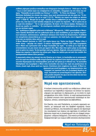 Νερό και Πολιτισµός
05/Δίκτυο ΜΕΣΟΓΕΙΟΣ SOS • ΕΞΟΙΚΟΝΟΜΗΣΗ ΝΕΡΟΥ • ΟΛΟΚΛΗΡΩΜΕΝΟ ΕΚΠΑΙΔΕΥΤΙΚΟ ΠΡΟΓΡΑΜΜΑ ΓΙΑ ΤΑ ΣΧΟΛΕΙΑ ΤΗΣ ΝΟΤΙΑΣ ΕΥΡΩΠΗΣ 9σελίδα
στάθηκε µάρτυρας µεγάλων καταιγίδων και πληµµυρών (ποταµός Arno το 1466 και το 1478)
– ίσως γι αυτό κάποια έργα του αναφέρονται σε καταιγίδες, πληµµύρες και στο τέλος του κό-
σµου: “Καταιγίδα σε µια κοιλάδα των Άλπεων” (1499), “ Το Τέλος του Κόσµου” (1515).
Μελέτησε διεξοδικά την κίνηση του νερού. Ίσως αυτό αποτυπώνεται και στα έργα του “Ο ηλι-
κιωµένος µε τις µελέτες του για το νερό”(1513), “Μελέτη του νερού που πέφτει σε ακίνητο
νερό” (1508-9). Θεωρεί ότι το νερό “αλλάζει όπως ο καθρέπτης µε τα χρώµατα του αντικει-
µένου του, έτσι (και το νερό) αλλάζει σύµφωνα µε τη φύση της περιοχής… Με το χρόνο και µε
το νερό όλα αλλάζουν”. “Αν το νερό µπορούσε, θα έκανε τη Γη τέλεια σφαίρα. Κατατρώγει τα
βουνά και γεµίζει τις πεδιάδες.” Ως επιστήµονας σχεδίασε πολλά µηχανήµατα για τον έλεγχο
και την άντληση νερού.
Την “αναδυόµενη Αφροδίτη µέσα από τη θάλασσα” (Φλωρεντία, 1486) εµπνεύσθηκε ο Μποτι-
τσέλι (Sandro Botticelli) από την µυθολογία αλλά το έργο συνδέθηκε µε µια περίοδο σηµαντι-
κών πολιτικών, καλλιτεχνικών, αισθητικών αλλαγών στην Ιταλία της Αναγέννησης. Η αίσθηση
της γονιµότητας απεικονίζεται µε το νερό των ωκεανών, την πηγή ζωής, ενώ η Αφροδίτη φαί-
νεται σαν να επιπλέει πάνω από τα νερά.
Ο Μονέ (Monet) ξεκίνησε το 1897 τον κύκλο έργων του “Κρίνα του Νερού” (Water Lilies ή
water moon – φεγγάρι του νερού). Ο κύκλος περιλαµβάνει περίπου 250 έργα ζωγραφικής
που ο Μονέ έχει εµπνευστεί από το θέµα λουλούδια και νερό: “ τα τοπία µε το νερό και τις
αντανακλάσεις του µου έχουν γίνει µια έµµονη ιδέα. Μου πήρε λίγο χρόνο µέχρι να καταλάβω
αυτά τα κρίνα του νερού. Τα είχα φυτέψει γιατί µου άρεσαν. Ξαφνικά, είχα µια αποκάλυψη για το
θαύµα που περιείχε η λιµνούλα του κήπου µου. Πήρα την παλέτα µου και από τότε σχεδόν δεν
χρησιµοποίησα κάποιο άλλο µοντέλο”.
Ο µαγευτικός κήπος του σπιτιού του στο Giverny µε τη λίµνη, τα λουλούδια και τις αντανακλά-
σειςστονερόπουαλλάζουνκάθεστιγµήεξαιτίαςτουουρανούέγινεπηγήέµπνευσηςκαικαλλι-
τεχνικής δηµιουργίας που ολοκληρώθηκε µετά από 30 χρόνια µε το θάνατό του. Τα λουλούδια
(Nymphaea) που ζωγράφισε ο Μονέ είναι λουλούδια που ζουν στο νερό και µεγαλώνουν σε
ήσυχα, γλυκά νερά, όπως αυτά των λιµνών. Επιπλέουν στην επιφάνεια του νερού. Ο Μονέ εκ-
προσωπεί µια γενιά ζωγράφων, των Ιµπρεσιονιστών, που
έστρεψαν την προσοχή τους στη ζωγραφική θεµάτων µε
νερά, λουλούδια και γενικά θεµάτων που έβλεπαν, δίνο-
ντας µεγάλη σηµασία στο φως και στις σκιές του και πως
αυτό επηρέαζε το τοπίο.
Νερό και αρχιτεκτονική.
Η ανάγκη επικοινωνίας µεταξύ των ανθρώπων ώθησε τους
κατοίκους των παρόχθιων περιοχών να χτίσουν τις πρώτες
γέφυρες και αργότερα τα υδραγωγεία, µε τα οποία το νερό
µεταφερόταν στην πόλη. Επίσης, το νερό χρησιµοποιούνταν
ως βασικό στοιχείο στον αρχιτεκτονικό σχεδιασµό σε δια-
δρόµους, κήπους, καταστήµατα και βιβλιοθήκες.
Στη Σικελία, στο νησί Pantelleria, οι τυπικές αγροτικές κα-
τοικίες, µε καταγωγή από την Αραβική κυριαρχία, έχουν
στέγαση µε θόλους, που διευκόλυναν αφενός τον δροσισµό
του εσωτερικού των κτιρίων και αφετέρου τη συλλογή του
βρόχινου νερού και τη συγκέντρωσή του σε ελαφρά υπερυ-
ψωµένες υπόγειες δεξαµενές. Στα νησιά των Κυκλάδων, τα
διαφορετικά ύψη των χώρων κάθε κατοικίας εξυπηρετούσαν
Επιμέλεια: Χρήστος Χαρμπής σελ.17
 