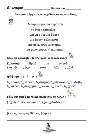 Δ΄ Όνομα: ____________________ Ημερομθνία:____________
Το νερό ςτθ κρθςκεία, ςτουσ μφκουσ και τισ παραδόςεισ
Μπαρμπαρουςα περπατει
το θεο παρακαλει
για να ριξει μια βροχη
μια βροχη καλη καλη
για να γινουνε τα ςταρια
να γεννηςουνε τ’ αμπαρια.
Βάηω τισ καταλιξεισ (εινόσ-θνόσ –ινόσ-ινοσ-υνοσ):
Καλοκαιρ_____, Βραδ_____, φτ_____, υπεφθ_____,
επικίνδ____, φωτ_____, ςκοτ____, ξφλ____, μάλλ____
Γράφω με - ι - ι - υ - :
δ_΄τροχο, δ_΄ςπνοια, δ_ςτυχώσ, δ_ςζγγονο, δ_ςφλλαβη,
δ_΄ςκολο, δ_ςτφχημα, δ_΄κλινο, δ_΄ςεκτο, δ_΄χρονο
Βάηω ςτθ ςειρά τισ λζξεισ και βρίςκω το Υ, Ρ, Α :
( ςχολείο , λουλοφδια, το, ζχει , χιλιάδεσ)
_________________________________________________
(ζνα, ο, αςτερία, Πζτροσ, βρήκε )
_________________________________________________
Επιμέλεια: Χρήστος Χαρμπής σελ.19
Γιώργος Παπαναστασίου
 