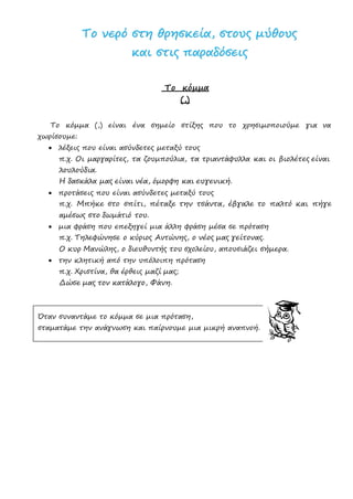 ΤΤοο ννεερρόό σσττηη θθρρηησσκκεείίαα,, σσττοουυςς μμύύθθοουυςς
κκααιι σσττιιςς ππααρρααδδόόσσεειιςς
Το κόμμα
(,)
Το κόμμα (,) είναι ένα σημείο στίξης που το χρησιμοποιούμε για να
χωρίσουμε:
• λέξεις που είναι ασύνδετες μεταξύ τους
π.χ. Οι μαργαρίτες, τα ζουμπούλια, τα τριαντάφυλλα και οι βιολέτες είναι
λουλούδια.
Η δασκάλα μας είναι νέα, όμορφη και ευγενική.
• προτάσεις που είναι ασύνδετες μεταξύ τους
π.χ. Μπήκε στο σπίτι, πέταξε την τσάντα, έβγαλε το παλτό και πήγε
αμέσως στο δωμάτιό του.
• μια φράση που επεξηγεί μια άλλη φράση μέσα σε πρόταση
π.χ. Τηλεφώνησε ο κύριος Αντώνης, ο νέος μας γείτονας.
Ο κυρ Μανώλης, ο διευθυντής του σχολείου, απουσιάζει σήμερα.
• την κλητική από την υπόλοιπη πρόταση
π.χ. Χριστίνα, θα έρθεις μαζί μας;
Δώσε μας τον κατάλογο, Φάνη.
Όταν συναντάμε το κόμμα σε μια πρόταση,
σταματάμε την ανάγνωση και παίρνουμε μια μικρή αναπνοή.
Επιμέλεια: Χρήστος Χαρμπής σελ.23
 