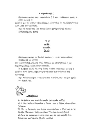 Η παρένθεση ( )
Χρησιμοποιούμε την παρένθεση ( ) και γράφουμε μέσα σ’
αυτή λέξεις ή
φράσεις με τις οποίες σχολιάζουμε, εξηγούμε ή συμπληρώνουμε
κάτι από την πρόταση.
π.χ. Το παιδί που μου τηλεφώνησε (Ο Γρηγόρης) είναι ο
καλύτερός μου φίλος.
Η δ
ιπλή
παύλα
(- -)
Χρησιμοποιούμε τη διπλή παύλα (- -) σε περιπτώσεις
παρόμοιες με αυτές
της παρένθεσης, δηλαδή όταν θέλουμε να εξηγήσουμε ή να
συμπληρώσουμε κάτι στην πρόταση.
Η διαφορά είναι ότι στη διπλή παύλα κλείνουμε λέξεις ή
φράσεις που έχουν μεγαλύτερη σημασία για το νόημα της
πρότασης.
π.χ. Αυτά τα λόγια –τα λόγια του πατέρα μου- ακόμα ηχούν
στ’ αυτιά μου.
Ασκήσεις
1. Να βάλεις στο σωστό σημείο τα σημεία στίξης.
α) Η Νεκταρία η Κατερίνα η Βάσια και η Ελένη είναι φίλες.
(κόμμα)
β) Με τη Βάπτιση του Ιησού φανερώθηκε ο Θεός ως Αγία
Τριάδα Πατέρας, Υιός και Άγιο Πνεύμα. (παρένθεση)
γ) Αυτό το αυτοκίνητο που είναι και το πιο ακριβό έχει
δερμάτινα καθίσματα. (διπλή παύλα)
Επιμέλεια: Χρήστος Χαρμπής σελ.24
 