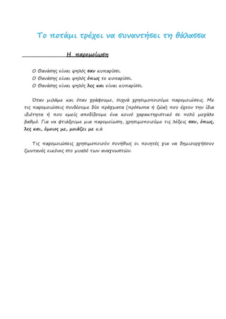 ΤΤοο πποοττάάμμιι ττρρέέχχεειι νναα σσυυννααννττήήσσεειι ττηη θθάάλλαασσσσαα
Η παρομοίωση
Ο Θανάσης είναι ψηλός σαν κυπαρίσσι.
Ο Θανάσης είναι ψηλός όπως το κυπαρίσσι.
Ο Θανάσης είναι ψηλός λες και είναι κυπαρίσσι.
Όταν μιλάμε και όταν γράφουμε, συχνά χρησιμοποιούμε παρομοιώσεις. Με
τις παρομοιώσεις συνδέουμε δύο πράγματα (πρόσωπα ή ζώα) που έχουν την ίδια
ιδιότητα ή που εμείς αποδίδουμε ένα κοινό χαρακτηριστικό σε πολύ μεγάλο
βαθμό. Για να φτιάξουμε μια παρομοίωση, χρησιμοποιούμε τις λέξεις σαν, όπως,
λες και, όμοιος με, μοιάζει με κ.ά
Τις παρομοιώσεις χρησιμοποιούν συνήθως οι ποιητές για να δημιουργήσουν
ζωντανές εικόνες στο μυαλό των αναγνωστών.
Επιμέλεια: Χρήστος Χαρμπής σελ.26
 