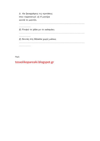 2. Να ξαναγράψεις τις προτάσεις
στον παρατατικό. α) Η μητέρα
κεντά το μαντίλι.
…………………………………………………………………………………………………………
…………………
β) Ρουφώ το γάλα με το καλαμάκι.
…………………………………………………………………………………………………………
…………………
β) Βουτάς στη θάλασσα χωρίς μάσκα;
…………………………………………………………………………………………………………
…………………
Πηγή:
tosxolikopareaki.blogspot.gr
Επιμέλεια: Χρήστος Χαρμπής σελ.29
 