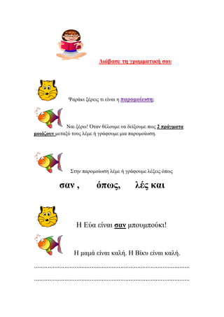 Δηάβαζε ηε γξακκαηηθή ζνπ
Φαξάθη μέξεηο ηη είλαη ε παξνκνίσζε;
Ναη μέξσ! Όηαλ ζέινπκε λα δείμνπκε πσο 2 πξάγκαηα
κνηάδνπλ κεηαμύ ηνπο ιέκε ή γξάθνπκε κηα παξνκνίσζε.
΢ηελ παξνκνίσζε ιέκε ή γξάθνπκε ιέμεηο όπσο
ζαλ , όπσο, ιέο θαη
Η Δύα είλαη ζαλ κπνπκπνύθη!
Η κακά είλαη θαιή. Η Βίθπ είλαη θαιή.
............................................................................................
............................................................................................
Επιμέλεια: Χρήστος Χαρμπής σελ.30
 