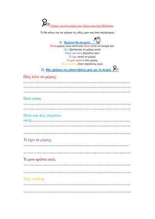 Γξάςε γηα έλα κέξνο πνπ μέξεηο θαη έρεη ζάιαζζα
Ση ζα θάλσ γηα λα γξάςσ ηηο ηδέεο κνπ θαη όζα ζθέθηνκαη;
1) Πξώηνλ ζα ζθεθηώ
Πνηό κέξνο είλαη απηό θαη Πνηό είλαη ην όλνκά ηνπ
Πνύ βξίζθεηαη ην κέξνο απηό
Πόηε θαη πώο πεγαίλσ εθεί
Σί έρεη απηό ην κέξνο
Ση κνπ αξέζεη ζην κέξνο
Πώο ληώζεηο όηαλ πεγαίλεηο εθεί;
2) Θα γξάςσ ηηο απαληήζεηο κνπ κε ηη ζεηξά
Πώο ιέλε ην κέξνο;
......................................................................................................
.......................................................................................................
.......................................................................................................
Πνύ είλαη;
.......................................................................................................
.......................................................................................................
Πόηε θαη πώο πεγαίλσ
εθεί;...............................................................................................
.......................................................................................................
.......................................................................................................
Σί έρεη ην κέξνο;
.....................................................................................................
.......................................................................................................
Ση κνπ αξέζεη εθεί;
.......................................................................................................
.......................................................................................................
Πώο ληώζσ;
......................................................................................................
.......................................................................................................
Επιμέλεια: Χρήστος Χαρμπής σελ.31
 