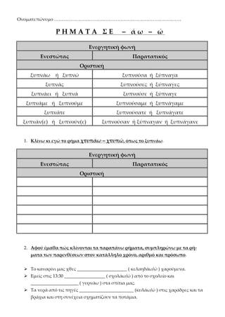 Ονοματεπώνυμο …………………………………………………………………………
Ρ Η Μ Α Τ Α Σ Ε – ά ω – ώ
Ενεργητική φωνή
Ενεστώτας Παρατατικός
Οριστική
ξυπνάω ή ξυπνώ ξυπνούσα ή ξύπναγα
ξυπνάς ξυπνούσες ή ξύπναγες
ξυπνάει ή ξυπνά ξυπνούσε ή ξύπναγε
ξυπνάμε ή ξυπνούμε ξυπνούσαμε ή ξυπνάγαμε
ξυπνάτε ξυπνούσατε ή ξυπνάγατε
ξυπνάν(ε) ή ξυπνούν(ε) ξυπνούσαν ή ξύπναγαν ή ξυπνάγανε
1. Κλίνω κι εγώ το ρήμα χτυπάω – χτυπώ, όπως το ξυπνάω.
Ενεργητική φωνή
Ενεστώτας Παρατατικός
Οριστική
2. Αφού έμαθα πώς κλίνονται τα παραπάνω ρήματα, συμπληρώνω με τα ρή-
ματα των παρενθέσεων στον κατάλληλο χρόνο, αριθμό και πρόσωπο.
 Το καναρίνι μας χθες ______________________ ( κελαηδάω/ώ ) χαρούμενα.
 Εμείς στις 13:30 __________________ ( σχολάω/ώ ) από το σχολείο και
_____________________ ( γυρνάω ) στα σπίτια μας.
 Τα νερά από τις πηγές ________________________ (κυλάω/ώ ) στις χαράδρες και τα
βράχια και στη συνέχεια σχηματίζουν τα ποτάμια.
Επιμέλεια: Χρήστος Χαρμπής σελ.33
 