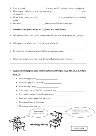  Χτες οι γονείς ____________________ ( περπατάω/ώ ) δύο ώρες πάνω στο βουνό.
 Η γάτα μας, κάθε φορά που την ενοχλώ, με __________________________ ( γρα-
τζουνάω/ώ ).
 Πέρσι κάθε απόγευμα εσείς _____________________ ( περνάω/ώ ) από την παιδική
χαρά.
 Εσύ χτες ________________________ ( κολυμπάω/ώ) πολύ γρήγορα.
3. Φτιάχνω παρομοιώσεις με τα ζευγάρια των προτάσεων.
 Ο Σχορτσιανίτης είναι ψηλός και χοντρός. Ο γίγαντας είναι ψηλός και χοντρός.
_______________________________________________________________________________
 Ο δρόμος είναι γλιστερός. Ο πάγος είναι γλιστερός.
_______________________________________________________________________________
 Το πρόσωπό του είναι λαμπερό. Ο ήλιος είναι λαμπερός.
____________________________________________________________________________
 Η Αργυρώ τρέχει πολύ γρήγορα. Το ζαρκάδι τρέχει πολύ γρήγορα.
_______________________________________________________________________________
4. Σχηματίζω παρομοιώσεις, βάζοντας την κατάλληλη λέξη στα κενά των προ-
τάσεων.
 Είναι πονηρός σαν ______________________ .
 Είναι σκληρός λες και είναι __________________ .
 Είναι ελαφρύς σαν _______________________ .
 Ο Αντώνης και η Ροδούλα μαλώνουν σαν ____________________________ .
 Έχει πολύ ελαφρύ ύπνο. Κοιμάται σαν _______________ .
 Κολυμπά πολύ ωραία λες και είναι _____________________ .
 Είναι ψηλός και λεπτός σαν _______________________ .
 Είναι εργατικός σαν το ___________________________ .
Μανόλης Ράντος
15-10-2009
Κάνω πιο ωραία
γράμματα από σένα.
Ας γελάσω! Σιγά μη σε πάρουνε
για καλλιγράφο στο γραφείο του
υπουργού!!!
Επιμέλεια: Χρήστος Χαρμπής σελ.34
 