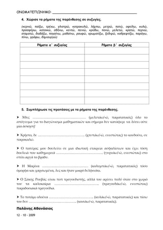 ΟΝΟΜΑΤΕΠΩΝΥΜΟ: _________________________________________
12 – 10 - 2009
4. Χώρισε τα ρήματα της παρένθεσης σε συζυγίες.
(κερνώ, παίζω, τρέχω, γλιστρώ, κατρακυλώ, λάμπω, μετρώ, πατώ, οφείλω, κυλώ,
προσφέρω, κατοικώ, σβήνω, κεντώ, πεινώ, κρύβω, πονώ, μελετώ, κρατώ, περνώ,
σταματώ, διαβάζω, πηγαίνω, μαθαίνω, ρουφώ, χρωματίζω, ξεδιψώ, καθρεφτίζω, παράγω,
πίνω, γράφω, δημιουργώ)
Ρήματα α΄ συζυγίας Ρήματα β΄ συζυγίας
5. Συμπλήρωσε τις προτάσεις με τα ρήματα της παρένθεσης.
 Χθες …………………………………………. (μελετάω/-ώ, παρατατικός) όλο το
απόγευμα για το διαγώνισμα μαθηματικών και σήμερα δεν κατάφερε να λύσει ούτε
μία άσκηση!
 Χρήστο, δε ……………………………………. (χτυπάω/-ώ, ενεστώτας) το κουδούνι, σε
παρακαλώ.
 Ο πατέρας μου δουλεύει σε μια ιδιωτική εταιρεία ασφαλίσεων και έχει τόση
δουλειά που καθημερινά ……………………………………. (γυρνάω/-ώ, ενεστώτας) στο
σπίτι αργά το βράδυ.
 Η Μαρίνα …………………………………… (κολυμπάω/-ώ, παρατατικός) τόσο
όμορφα και χαριτωμένα, λες και ήταν μικρό δελφινάκι.
 Ο Σάκης Ρουβάς είναι ποπ τραγουδιστής, αλλά του αρέσει πολύ όταν στο χωριό
του τα καλοκαίρια ………………………………….. (τραγουδάω/-ώ, ενεστώτας)
παραδοσιακά τραγούδια.
 Το ποτάμι ολοένα ………………………………….. (κυλάω/-ώ, παρατατικός) και πίσω
του δεν …………………………………….. (κοιτάω/-ώ, παρατατικός).
Παλάνης Αθανάσιος
Επιμέλεια: Χρήστος Χαρμπής σελ.36
 