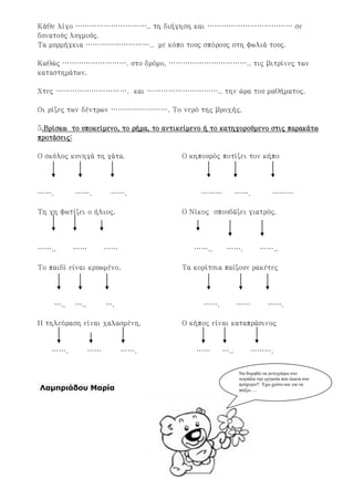 Κάθε λίγο ………………………….. τη διήγηση και ……………………………… σε
δυνατούς λυγμούς.
Τα μυρμήγκια ……………………….. με κόπο τους σπόρους στη φωλιά τους.
Καθώς ………………………. στο δρόμο, …………………………….. τις βιτρίνες των
καταστημάτων.
Χτες …………………………. και ………………………….. την ώρα του μαθήματος.
Οι ρίζες των δέντρων ……………………. Το νερό της βροχής.
5.Βρίσκω το υποκείμενο, το ρήμα, το αντικείμενο ή το κατηγορούμενο στις παρακάτω
προτάσεις:
Ο σκύλος κυνηγά τη γάτα. Ο κηπουρός ποτίζει τον κήπο
……. ……. ……. ……… ……. ………
Τη γη φωτίζει ο ήλιος. Ο Νίκος σπουδάζει γιατρός.
…….. …… …… …….. ……. ……..
Το παιδί είναι κρυωμένο. Τα κορίτσια παίζουν ρακέτες
….. ….. …. ……. …… …….
Η τηλεόραση είναι χαλασμένη. Ο κήπος είναι καταπράσινος
……. …… ……. …… ….. ……….
Λαμπριάδου Μαρία
Να θυμηθώ να αντιγράψω στο
τετράδιο την εργασία που έκανα στο
πρόχειρο!! Έχω χρόνο και για να
παίξω….
Επιμέλεια: Χρήστος Χαρμπής σελ.38
 
