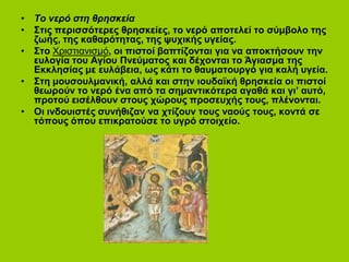 • Το νερό στη θρησκεία
• Στις περισσότερες θρησκείες, το νερό αποτελεί το σύμβολο της
ζωής, της καθαρότητας, της ψυχικής υγείας.
• Στο Χριστιανισμό, οι πιστοί βαπτίζονται για να αποκτήσουν την
ευλογία του Αγίου Πνεύματος και δέχονται το Άγιασμα της
Εκκλησίας με ευλάβεια, ως κάτι το θαυματουργό για καλή υγεία.
• Στη μουσουλμανική, αλλά και στην ιουδαϊκή θρησκεία οι πιστοί
θεωρούν το νερό ένα από τα σημαντικότερα αγαθά και γι’ αυτό,
προτού εισέλθουν στους χώρους προσευχής τους, πλένονται.
• Οι ινδουιστές συνήθιζαν να χτίζουν τους ναούς τους, κοντά σε
τόπους όπου επικρατούσε το υγρό στοιχείο.
Επιμέλεια: Χρήστος Χαρμπής σελ.3
 