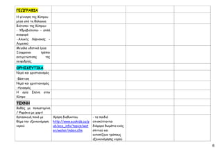 6
ΓΕΩΓΡΑΦΙΑ
Η γέννηση της Κύπρου
μέσα από τη θάλασσα
Βιότοποι της Κύπρου:
- Υδροβιότοποι – απλή
αναφορά
-Αλυκές Λάρνακας –
Λεμεσού
Μεγάλα υδατικά έργα
Σύγχρονοι τρόποι
αντιμετώπισης της
λειψυδρίας.
ΘΡΗΣΚΕΥΤΙΚΑ
Νερό και χριστιανισμός
-Βάπτιση
Νερό και χριστιανισμός
-Αγιασμός
Η αγία Ελένη στην
Κύπρο
ΤΕΧΝΗ
Βυθός με πολυστερίνη
/ Ψαράκια με χαρτί
Κατασκευή πανό με
θέμα την εξοικονόμηση
νερού
Χρήση διαδυκτίου
http://www.ecokids.ca/p
ub/eco_info/topics/wat
er/water/index.cfm
- τα παιδιά
επισκέπτονται
διάφορα δωμάτια ενός
σπιτιού και
εντοπίζουν τρόπους
εξοικονόμησης νερού
Επιμέλεια: Χρήστος Χαρμπής σελ.44
 