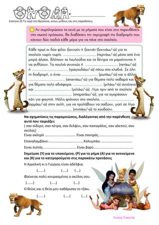 Ενότητα 2δ Το νερό στη θρησκεία, στους μύθους και στις παραδόσεις
Να σχηματίσεις τις παρομοιώσεις, διαλέγοντας από την παρένθεση
αυτό που ταιριάζει:
( σαν σίδερο, σαν πέτρα, σαν δελφίνι, σαν παπαγάλος, σαν αλεπού, σαν
σκύλος)
Είναι σκληρό ……………………………… Είναι πονηρός…………………………………..
Επαναλαμβάνει ……………………………….…Κολυμπάει ………………………………
Είναι πιστός………………………………… Είναι βαρύ……………………………………….
Σημείωσε (Υ) για το υποκείμενο, (Ρ) για το ρήμα (Α) για το αντικείμενο
και (Κ) για το κατηγορούμενο στις παρακάτω προτάσεις
Η Αγγελική κι ο Γιώργος είναι αδέλφια.
(…….) (…..) (….)
Φαίνεται πολύ κουρασμένος ο σκύλος σου.
(…….) (…..) (….)
Ο θείος και η θεία μου καθάρισαν το τζάκι.
(…….) (…..) (….)
Ευνίκη Τοκατλή
Επιμέλεια: Χρήστος Χαρμπής σελ.45
 