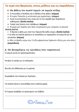 Το νερό στη θρησκεία, στους μύθους και τις παραδόσεις
1. Να βάλεις στο σωστό σημείο τα σημεία στίξης.
 Ο Λεωνίδας ο Νικόλας και ο Αλέξης είναι φίλοι. (κόμμα)
 Η κυρία Τασούλα η γειτόνισσά μας αρρώστησε. (κόμμα)
 Αυτό το αυτοκίνητο που είναι και το πιο ακριβό έχει δερμάτινα
καθίσματα. (διπλή παύλα)
 Γιατρέ σας ζητούν στο τηλέφωνο. (κόμμα)
 Η μαμά μου παρόλο που ήταν κουρασμένη μου ετοίμασε το φαγητό.
(διπλή παύλα)
 Η Χρύσα η φίλη μου από την Λάρισα θα έρθει αύριο. (διπλή παύλα)
 Σε όλα τα παιδιά αρέσουν οι σοκολάτες οι καραμέλες τα παγωτά και τα
μπισκότα. (κόμμα)
 Χθες το βράδυ γύρω στις 11:00 εμφανίστηκε ξαφνικά ο θείος μου στο σπίτι.
(παρένθεση)
2. Να ξαναγράψεις τις προτάσεις στον παρατατικό.
Η γιαγιά κεντά το τραπεζομάντηλο.
……………………………………………………………………………………………………………………………
Ρουφώ το κακάο με το καλαμάκι.
……………………………………………………………………………………………………………………………
Βουτάς στη θάλασσα με τη μάσκα;
……………………………………………………………………………………………………………………………
Ζωγράφισε τον πίνακα με τέμπερες.
……………………………………………………………………………………………………………………………
Τα παιδιά κάνουν τσουλήθρα στην παιδική χαρά.
……………………………………………………………………………………………………………………………
Ο Γιώργος διαβάζει το αγαπημένο του βιβλίο.
……………………………………………………………………………………………………………………………
Επιμέλεια: Χρήστος Χαρμπής σελ.46
 