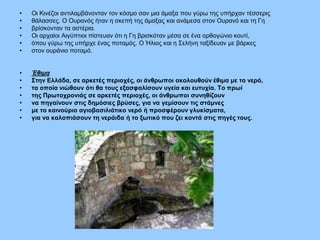 • Οι Κινέζοι αντιλαμβάνονταν τον κόσμο σαν μια άμαξα που γύρω της υπήρχαν τέσσερις
• θάλασσες. Ο Ουρανός ήταν η σκεπή της άμαξας και ανάμεσα στον Ουρανό και τη Γη
• βρίσκονταν τα αστέρια.
• Οι αρχαίοι Αιγύπτιοι πίστευαν ότι η Γη βρισκόταν μέσα σε ένα ορθογώνιο κουτί,
• όπου γύρω της υπήρχε ένας ποταμός. Ο Ήλιος και η Σελήνη ταξίδευαν με βάρκες
• στον ουράνιο ποταμό.
• Έθιμα
• Στην Ελλάδα, σε αρκετές περιοχές, οι άνθρωποι ακολουθούν έθιμα με το νερό,
• τα οποία νιώθουν ότι θα τους εξασφαλίσουν υγεία και ευτυχία. Το πρωί
• της Πρωτοχρονιάς σε αρκετές περιοχές, οι άνθρωποι συνηθίζουν
• να πηγαίνουν στις δημόσιες βρύσες, για να γεμίσουν τις στάμνες
• με το καινούριο αγιοβασιλιάτικο νερό ή προσφέρουν γλυκίσματα,
• για να καλοπιάσουν τη νεράιδα ή το ξωτικό που ζει κοντά στις πηγές τους.
Επιμέλεια: Χρήστος Χαρμπής σελ.6
 