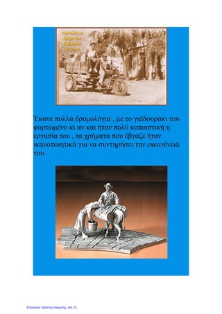 Έκανε πολλά δρομολόγια , με το γαϊδουράκι του
φορτωμένο κι αν και ήταν πολύ κοπιαστική η
εργασία του , τα χρήματα που έβγαζε ήταν
ικανοποιητικά για να συντηρήσει την οικογένειά
του .
Επιμέλεια: Χρήστος Χαρμπής σελ.13
 