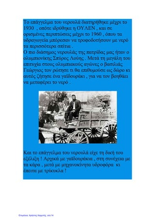 Το επάγγελμα του νερουλά διατηρήθηκε μέχρι το
1930 , οπότε ιδρύθηκε η ΟΥΛΕΝ , και σε
ορισμένες περιπτώσεις μέχρι το 1960 , όπου τα
υδραγωγεία μπόρεσαν να τροφοδοτήσουν με νερό
τα περισσότερα σπίτια .
Ο πιο διάσημος νερουλάς της πατρίδας μας ήταν ο
ολυμπιονίκης Σπύρος Λούης . Μετά τη μεγάλη του
επιτυχία στους ολυμπιακούς αγώνες ο βασιλιάς
Γεώργιος τον ρώτησε τι θα επιθυμούσε ως δώρο κι
αυτός ζήτησε ένα γαϊδουράκι , για να τον βοηθάει
να μεταφέρει το νερό .
Και το επάγγελμα του νερουλά είχε τη δική του
εξέλιξη ! Αρχικά με γαϊδουράκια , στη συνέχεια με
τα κάρα , μετά με μηχανοκίνητα υδροφόρα κι
έπειτα με τρίκυκλα !
Επιμέλεια: Χρήστος Χαρμπής σελ.14
 