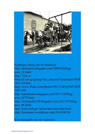 Χρήσιμες πηγές για το Νερουλά:
http://ektiataxia.blogspot.com/2009/02/blog-
post_28.html
http://3lyk-n-
filad.att.sch.gr/grasep/site_mstoroi/Ganomatis/NER
OULAS.htm
http://www.flickr.com/photos/50121543@N07/628
1022140/
http://tatetartakia.blogspot.com/2011/10/blog-
post_6679.html
http://eistinpolin330.blogspot.com/2011/07/blog-
post_08.html
http://users.sch.gr/vaxtsavanis/neroulas.html
http://komianos.wordpress.com/2010/08/24/
Ένα παραμύθι για τον νερουλά :
Επιμέλεια: Χρήστος Χαρμπής σελ.15
 