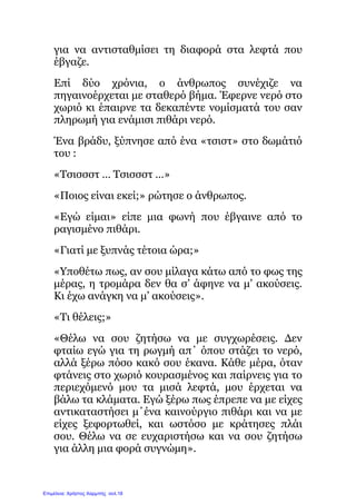 για να αντισταθμίσει τη διαφορά στα λεφτά που
έβγαζε.
Επί δύο χρόνια, ο άνθρωπος συνέχιζε να
πηγαινοέρχεται με σταθερό βήμα. Έφερνε νερό στο
χωριό κι έπαιρνε τα δεκαπέντε νομίσματά του σαν
πληρωμή για ενάμισι πιθάρι νερό.
Ένα βράδυ, ξύπνησε από ένα «τσιστ» στο δωμάτιό
του :
«Τσισσστ … Τσισσστ …»
«Ποιος είναι εκεί;» ρώτησε ο άνθρωπος.
«Εγώ είμαι» είπε μια φωνή που έβγαινε από το
ραγισμένο πιθάρι.
«Γιατί με ξυπνάς τέτοια ώρα;»
«Υποθέτω πως, αν σου μίλαγα κάτω από το φως της
μέρας, η τρομάρα δεν θα σ’ άφηνε να μ’ ακούσεις.
Κι έχω ανάγκη να μ’ ακούσεις».
«Τι θέλεις;»
«Θέλω να σου ζητήσω να με συγχωρέσεις. Δεν
φταίω εγώ για τη ρωγμή απ΄ όπου στάζει το νερό,
αλλά ξέρω πόσο κακό σου έκανα. Κάθε μέρα, όταν
φτάνεις στο χωριό κουρασμένος και παίρνεις για το
περιεχόμενό μου τα μισά λεφτά, μου έρχεται να
βάλω τα κλάματα. Εγώ ξέρω πως έπρεπε να με είχες
αντικαταστήσει μ΄ένα καινούργιο πιθάρι και να με
είχες ξεφορτωθεί, και ωστόσο με κράτησες πλάι
σου. Θέλω να σε ευχαριστήσω και να σου ζητήσω
για άλλη μια φορά συγνώμη».
Επιμέλεια: Χρήστος Χαρμπής σελ.18
 