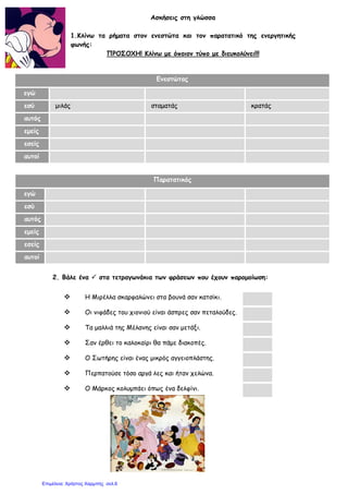 Ασκήσεις στη γλώσσα
1.Κλίνω τα ρήματα στον ενεστώτα και τον παρατατικό της ενεργητικής
φωνής:
ΠΡΟΣΟΧΗ! Κλίνω με όποιον τύπο με διευκολύνει!!!
2. Βάλε ένα  στα τετραγωνάκια των φράσεων που έχουν παρομοίωση:
 Η Μιρέλλα σκαρφαλώνει στα βουνά σαν κατσίκι.
 Οι νιφάδες του χιονιού είναι άσπρες σαν πεταλούδες.
 Τα μαλλιά της Μέλανης είναι σαν μετάξι.
 Σαν έρθει το καλοκαίρι θα πάμε διακοπές.
 Ο Σωτήρης είναι ένας μικρός αγγειοπλάστης.
 Περπατούσε τόσο αργά λες και ήταν χελώνα.
 Ο Μάρκος κολυμπάει όπως ένα δελφίνι.
Ενεστώτας
εγώ
εσύ μιλάς σταματάς κρατάς
αυτός
εμείς
εσείς
αυτοί
Παρατατικός
εγώ
εσύ
αυτός
εμείς
εσείς
αυτοί
Επιμέλεια: Χρήστος Χαρμπής σελ.6
 