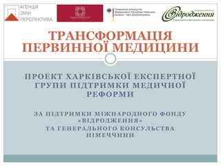 ПРОЕКТ ХАРКІВСЬКОЇ ЕКСПЕРТНОЇ
ГРУПИ ПІДТРИМКИ МЕДИЧНОЇ
РЕФОРМИ
ЗА ПІДТРИМКИ МІЖНАРОДНОГО ФОНДУ
«ВІДРОДЖЕННЯ»
ТА ГЕНЕРАЛЬНОГО КОНСУЛЬСТВА
НІМЕЧЧИНИ
ТРАНСФОРМАЦІЯ
ПЕРВИННОЇ МЕДИЦИНИ
 