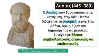 Ο Λυσίας ήταν Συρακούσιος στην
καταγωγή. Στην Κάτω Ιταλία
διδάχθηκε τη ρητορική τέχνη. Στην
Αθήνα, όμως, έζησε και
δημιούργησε ως μέτοικος.
Συνέγραψε λόγους
συμβουλευτικούς, δικανικούς και
επιδεικτικούς.
Το ξέρατε αυτό;
Ο Λυσίας σε διάστημα 23 ετών έγραψε 233 λόγους!!!
 