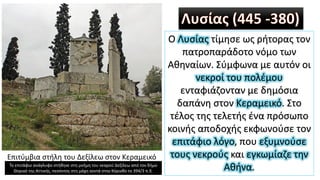 Λυσίας (445 -380)
Ο Λυσίας τίμησε ως ρήτορας τον
πατροπαράδοτο νόμο των
Αθηναίων. Σύμφωνα με αυτόν οι
νεκροί του πολέμου
ενταφιάζονταν με δημόσια
δαπάνη στον Κεραμεικό. Στο
τέλος της τελετής ένα πρόσωπο
κοινής αποδοχής εκφωνούσε τον
επιτάφιο λόγο, που εξυμνούσε
τους νεκρούς και εγκωμίαζε την
Αθήνα.
Επιτύμβια στήλη του Δεξίλεω στον Κεραμεικό
Το επιτάφιο ανάγλυφο στήθηκε στη μνήμη του νεαρού Δεξίλεω από τον δήμο
Θορικό της Αττικής, πεσόντος στη μάχη κοντά στην Κόρινθο το 394/3 π.Χ.
 
