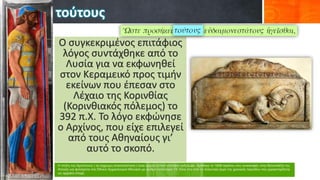 τούτους
Ο συγκεκριμένος επιτάφιος
λόγος συντάχθηκε από το
Λυσία για να εκφωνηθεί
στον Κεραμεικό προς τιμήν
εκείνων που έπεσαν στο
Λέχαιο της Κορινθίας
(Κορινθιακός πόλεμος) το
392 π.Χ. Το λόγο εκφώνησε
ο Αρχίνος, που είχε επιλεγεί
από τους Αθηναίους γι’
αυτό το σκοπό.
 