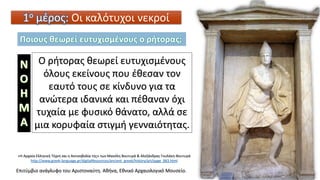 Ο ρήτορας θεωρεί ευτυχισμένους
όλους εκείνους που έθεσαν τον
εαυτό τους σε κίνδυνο για τα
ανώτερα ιδανικά και πέθαναν όχι
τυχαία με φυσικό θάνατο, αλλά σε
μια κορυφαία στιγμή γενναιότητας.
1ο μέρος: Οι καλότυχοι νεκροί
Επιτύμβιο ανάγλυφο του Αριστοναύτη. Αθήνα, Εθνικό Αρχαιολογικό Μουσείο.
«Η Αρχαία Ελληνική Τέχνη και η Ακτινοβολία της» των Μανόλη Βουτυρά & Αλεξάνδρας Γουλάκη-Βουτυρά
http://www.greek-language.gr/digitalResources/ancient_greek/history/art/page_063.html
Ποιους θεωρεί ευτυχισμένους ο ρήτορας;
 