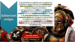 1. Να συζητήσουν οι μαθητές για τη σημασία που
απέδιδαν οι αρχαίοι Έλληνες στην αυτοθυσία για
χάρη της πατρίδας και να διερευνήσουν τυχόν
ανάλογες σύγχρονες αντιλήψεις.
2. Να προσδιορίσουν το είδος και τον σκοπό του
κειμένου και να συσχετίσουν τη χρήση των
επιθέτων και δη του υπερθετικού βαθμού με αυτόν.
3. Να αποκωδικοποιήσουν τις συντακτικές -
νοηματικές σχέσεις που συνέχουν το κείμενο, ώστε
να μπορούν να το αποδώσουν στη ν.ε.
4. Να ασκηθούν στην παραγωγή και στη σύνθεση
λέξεων στην α.ε. και στη ν.ε. και να εμπλουτίσουν
το λεξιλόγιό τους.
 