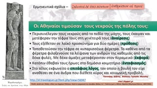 • Περισυνέλεγαν τους νεκρούς από το πεδίο της μάχης, τους έκαιγαν και
μετέφεραν την τέφρα τους στη γενέτειρά τους (ἀναίρεσις)
• Τους εξέθεταν σε λαϊκό προσκύνημα για δύο ημέρες (πρόθεσις)
• Τοποθετούσαν την τέφρα σε κυπαρισσένια φέρετρα. Το καθένα από τα
φέρετρα φιλοξενούσε τα λείψανα των ανδρών της καθεμιάς από τις
δέκα φυλές. Με δέκα άμαξες μεταφέρονταν στον Κεραμεικό (ἐκφορά)
• Κατόπιν έθαβαν τους ήρωες στο δημόσιο κοιμητήριο (ἐνταφιασμός)
• Στο τέλος εκφωνείτο ο επιτάφιος λόγος, τον οποίο η βουλή τον είχε
αναθέσει σε ένα άνδρα που διέθετε κύρος και κοινωνική προβολή.
FALKE, Jacob von. Ελλάς, ο Βίος των Αρχαίων Ελλήνων. Κατά το γερμανικό του Ιακώβου Φάλκε, Ν. Γ. Πολίτης (μετ.), Αθήνα, Κάρολος Βίλμπεργκ/Κάκτος, 1887/2002.
http://el.travelogues.gr/item.php?view=56947
Ερμηνευτικά σχόλια –
 