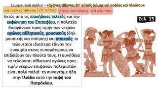 Εκτός από τις επικήδειες τελετές και την
εκφώνηση του Ἐπιταφίου, η πολιτεία
διοργάνωνε προς τιμήν των νεκρών
αγώνες αθλητικούς, μουσικούς (δηλ.
μουσικής και ποίησης) και ιππικούς· οι
τελευταίοι ιδιαίτερα έδιναν την
ευκαιρία στους ευπορότερους να
επιδείξουν τον πλούτο τους. Η συνήθεια
να τελούνται αθλητικοί αγώνες προς
τιμήν νεκρών επιφανών πολεμιστών
είναι πολύ παλιά· τη συναντάμε ήδη
στην Ἰλιάδα κατά την ταφή του
Πατρόκλου.
Ερμηνευτικά σχόλια – «ἀγῶνες τίθενται ἐπ’ αὐτοῖς ῥώμης καὶ σοφίας καὶ πλούτου»
Σελ. 15
 