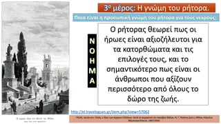 http://el.travelogues.gr/item.php?view=57062
FALKE, Jacob von. Ελλάς, ο Βίος των Αρχαίων Ελλήνων. Κατά το γερμανικό του Ιακώβου Φάλκε, Ν. Γ. Πολίτης (μετ.), Αθήνα, Κάρολος
Βίλμπεργκ/Κάκτος, 1887/2002.
3ο μέρος: Η γνώμη του ρήτορα.
Ο ρήτορας θεωρεί πως οι
ήρωες είναι αξιοζήλευτοι για
τα κατορθώματα και τις
επιλογές τους, και το
σημαντικότερο πως είναι οι
άνθρωποι που αξίζουν
περισσότερο από όλους το
δώρο της ζωής.
Ποια είναι η προσωπική γνώμη του ρήτορα για τους νεκρούς;
 