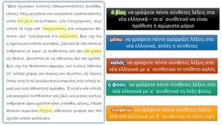 ὁ βίος: να γράψετε πέντε σύνθετες λέξεις στα
νέα ελληνικά – το α΄ συνθετικό να είναι
πρόθεση ή αχώριστο μόριο
καλός: να γράψετε πέντε σύνθετες λέξεις στα
νέα ελληνικά με α΄ συνθετικό το επίθετο καλός
ἡ φύσις: να γράψετε πέντε σύνθετες λέξεις στα
νέα ελληνικά με α΄ συνθετικό τη λέξη φύσις
τυγχάνω: να γράψετε πέντε σύνθετες λέξεις
στα νέα ελληνικά με β΄ συνθετικό τη λέξη τύχη
μένω: να γράψετε πέντε ομόρριζες λέξεις στα
νέα ελληνικά, απλές ή σύνθετες
 