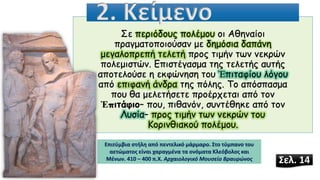 Σε περιόδους πολέμου οι Αθηναίοι
πραγματοποιούσαν με δημόσια δαπάνη
μεγαλοπρεπή τελετή προς τιμήν των νεκρών
πολεμιστών. Επιστέγασμα της τελετής αυτής
αποτελούσε η εκφώνηση του Ἐπιταφίου λόγου
από επιφανή άνδρα της πόλης. Το απόσπασμα
που θα μελετήσετε προέρχεται από τον
Ἐπιτάφιο– που, πιθανόν, συντέθηκε από τον
Λυσία– προς τιμήν των νεκρών του
Κορινθιακού πολέμου.
2. Κείμενο
Σελ. 14
Επιτύμβια στήλη από πεντελικό μάρμαρο. Στο τύμπανο του
αετώματος είναι χαραγμένα τα ονόματα Κλεόβολος και
Μένων. 410 – 400 π.Χ. Αρχαιολογικό Μουσείο Βραυρώνος
 