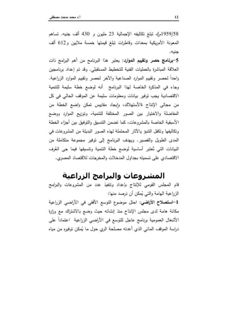 12‫أ‬.‫ﻤﺼطﻔﻰ‬ ‫ﻤدﺤت‬ ‫ﻤﺤﻤد‬ ‫د‬
58/1959‫م‬(‫اﻹﺠﻤﺎﻝﻴﺔ‬ ‫ﺘﻜﺎﻝﻴﻔﻪ‬ ‫ﺘﺒﻠﻎ‬ ،23‫و‬ ‫ﻤﻠﻴون‬430‫ﺠﻨﻴﻪ‬ ‫أﻝف‬.‫ﺘﺴﺎﻫم‬
‫و‬ ‫ﻤﻼﻴﻴن‬ ‫ﺨﻤﺴﺔ‬ ‫ﻗﻴﻤﺘﻬﺎ‬ ‫ﺘﺒﻠﻎ‬ ‫ات‬‫ر‬‫وﻗﺎط‬ ‫ﺒﻤﻌدات‬ ‫ﻴﻜﻴﺔ‬‫ر‬‫اﻷﻤ‬ ‫اﻝﻤﻌوﻨﺔ‬612‫أﻝف‬
‫ﺠﻨﻴﻪ‬.
5-‫ارد‬‫و‬‫اﻝﻤ‬ ‫وﺘﻘﻴﻴم‬ ‫ﺤﺼر‬ ‫ﺒرﻨﺎﻤﺞ‬:‫ذات‬ ‫اﻤﺞ‬‫ر‬‫اﻝﺒ‬ ‫أﻫم‬ ‫ﻤن‬ ‫ﻨﺎﻤﺞ‬‫ر‬‫اﻝﺒ‬ ‫ﻫذا‬ ‫ﻴﻌﺘﺒر‬
‫اﻝﻔﻨ‬ ‫ﺒﺎﻝﻌﻤﻠﻴﺎت‬ ‫ة‬‫ر‬‫اﻝﻤﺒﺎﺸ‬ ‫اﻝﻌﻼﻗﺔ‬‫اﻝﻤﺴﺘﻘﺒﻠﻲ‬ ‫ﻝﻠﺘﺨطﻴط‬ ‫ﻴﺔ‬.‫ﻨﺎﻤﺠﻴن‬‫ر‬‫ﺒ‬ ‫إﻋداد‬ ‫ﺘم‬ ‫وﻗد‬
‫اﻋﻴﺔ‬‫ر‬‫اﻝز‬ ‫ارد‬‫و‬‫اﻝﻤ‬ ‫وﺘﻘﻴﻴم‬ ‫ﻝﺤﺼر‬ ‫اﻵﺨر‬‫و‬ ‫اﻝﺼﻨﺎﻋﻴﺔ‬ ‫ارد‬‫و‬‫اﻝﻤ‬ ‫وﺘﻘﻴﻴم‬ ‫ﻝﺤﺼر‬ ً‫ا‬‫اﺤد‬‫و‬.
‫ﻝﻠﺘﻨﻤﻴﺔ‬ ‫ﺴﻠﻴﻤﺔ‬ ‫ﺨطﺔ‬ ‫ﻝوﻀﻊ‬ ‫أﻨﻪ‬ ‫ﻨﺎﻤﺞ‬‫ر‬‫اﻝﺒ‬ ‫ﻝﻬذا‬ ‫اﻝﺨﺎﺼﺔ‬ ‫ة‬‫ر‬‫اﻝﻤذﻜ‬ ‫ﻓﻲ‬ ‫وﺠﺎء‬
‫ﻜل‬ ‫ﻓﻲ‬ ‫اﻝﺤﺎﻝﻲ‬ ‫اﻝﻤوﻗف‬ ‫ﻋن‬ ‫ﺴﻠﻴﻤﺔ‬ ‫وﻤﻌﻠوﻤﺎت‬ ‫ﺒﻴﺎﻨﺎت‬ ‫ﺘوﻓﻴر‬ ‫ﻴﺠب‬ ‫اﻻﻗﺘﺼﺎدﻴﺔ‬
‫ﻤﺠﺎﻝﻰ‬ ‫ﻤن‬‫ﻤن‬ ‫اﻝﺨطﺔ‬ ‫اﻀﻊ‬‫و‬ ‫ﺘﻤﻜن‬ ‫ﻤﻘﺎﻴﻴس‬ ‫ﻴﺠﺎد‬ ٕ‫ا‬‫و‬ ،‫ةاﻷﺴﺘﻬﻼك‬ ‫اﻹﻨﺘﺎج‬
‫ﻝﻠﺘﻨﻤﻴﺔ‬ ‫اﻝﻤﺨﺘﻠﻔﺔ‬ ‫اﻝﺼور‬ ‫ﺒﻴن‬ ‫اﻻﺨﺘﻴﺎر‬‫و‬ ‫اﻝﻤﻔﺎﻀﻠﺔ‬‫ووﻀﻊ‬ ‫ارد‬‫و‬‫اﻝﻤ‬ ‫ﻴﻊ‬‫ز‬‫وﺘو‬ ،
‫اﻝﺨطﺔ‬ ‫اء‬‫ز‬‫أﺠ‬ ‫ﺒﻴن‬ ‫اﻝﺘوﻓﻴق‬‫و‬ ‫اﻝﺘﻨﺴﻴق‬ ‫ﺘﻀﻤن‬ ‫ﻜﻤﺎ‬ ،‫ﺒﺎﻝﻤﺸروﻋﺎت‬ ‫اﻝﺨﺎﺼﺔ‬ ‫اﻷﺴﺒﻘﻴﺔ‬
‫اﻝﻤ‬ ‫ﻤن‬ ‫اﻝﺒدﻴﻠﺔ‬ ‫اﻝﺼور‬ ‫ﻝﻬذﻩ‬ ‫اﻝﻤﺤﺘﻤﻠﺔ‬ ‫ﻴﺎﻵﺜﺎر‬ ‫اﻝﺘﻨﺒؤ‬ ‫وﺘﻜﻔل‬ ‫وﺘﻜﺎﻝﻴﻔﻬﺎ‬‫ﻓﻲ‬ ‫ﺸروﻋﺎت‬
‫اﻝﻘﺼﻴر‬‫و‬ ‫اﻝطوﻴل‬ ‫اﻝﻤدى‬.‫ﻤن‬ ‫ﻤﺘﻜﺎﻤﻠﺔ‬ ‫ﻤﺠﻤوﻋﺔ‬ ‫ﺘوﻓﻴر‬ ‫إﻝﻰ‬ ‫ﻨﺎﻤﺞ‬‫ر‬‫اﻝﺒ‬ ‫وﻴﻬدف‬
‫رف‬ُ‫اﻝﻌ‬ ‫ﺠﻰ‬ ‫ﻓﻴﻤﺎ‬ ‫وﺘﻨﺴﻴﻘﻬﺎ‬ ‫اﻝﺘﻨﻤﻴﺔ‬ ‫ﺨطﺔ‬ ‫ﻝوﻀﻊ‬ ‫أﺴﺎﺴﻴﺔ‬ ‫ﻌﺘﺒر‬ُ‫ﺘ‬ ‫اﻝﺘﻲ‬ ‫اﻝﺒﻴﺎﻨﺎت‬
‫ي‬‫اﻝﻤﺼر‬ ‫ﻝﻼﻗﺘﺼﺎد‬ ‫اﻝﻤﺨرﺠﺎت‬‫و‬ ‫اﻝﻤدﺨﻼت‬ ‫ﺒﺠداول‬ ‫ﺘﺴﻤﻴﺘﻪ‬ ‫ﻋﻠﻰ‬ ‫اﻻﻗﺘﺼﺎدي‬.
4‫5را‬ ‫ا‬ 6 ‫ا‬ ‫وا‬ ‫ت‬ 4‫و‬ +$ ‫ا‬
‫ﻝ‬ ‫اﻝﻘوﻤﻲ‬ ‫اﻝﻤﺠﻠس‬ ‫ﻗﺎم‬‫اﻤﺞ‬‫ر‬‫اﻝﺒ‬‫و‬ ‫اﻝﻤﺸروﻋﺎت‬ ‫ﻤن‬ ‫ﻋدد‬ ‫وﺘﻨﻔﻴذ‬ ‫ﺒﺈﻋداد‬ ‫ﻺﻨﺘﺎج‬
‫ﻤﻨﻬﺎ‬ ‫ﻨرﺼد‬ ‫أن‬ ‫ﻤﻜن‬ُ‫ﻴ‬ ‫اﻝﺘﻲ‬‫و‬ ‫اﻝﻬﺎﻤﺔ‬ ‫اﻋﻴﺔ‬‫ر‬‫اﻝز‬:
1-‫اﻀﻲ‬‫ر‬‫اﻷ‬ ‫اﺴﺘﺼﻼح‬:‫اﻋﻴﺔ‬‫ر‬‫اﻝز‬ ‫اﻀﻲ‬‫ر‬‫اﻷ‬ ‫ﻓﻲ‬ ‫اﻷﻓﻘﻲ‬ ‫اﻝﺘوﺴﻊ‬ ‫ع‬‫ﻤوﻀو‬ ‫اﺤﺘل‬
‫ة‬‫ر‬‫ا‬‫ز‬‫و‬ ‫ﻤﻊ‬ ‫اك‬‫ر‬‫ﺒﺎﻻﺸﺘ‬ ‫وﻀﻊ‬ ‫ﺤﻴث‬ ‫إﻨﺸﺎﺌﻪ‬ ‫ﻤﻨذ‬ ‫اﻹﻨﺘﺎج‬ ‫ﻤﺠﻠس‬ ‫ﻝدى‬ ‫ﻫﺎﻤﺔ‬ ‫ﻤﻜﺎﻨﺔ‬
‫ﻓ‬ ‫ﻝﻠﺘوﺴﻊ‬ ‫ﻋﺎﺠل‬ ‫ﻨﺎﻤﺞ‬‫ر‬‫ﺒ‬ ‫اﻝﻌﻤوﻤﻴﺔ‬ ‫اﻷﺸﻐﺎل‬‫ﻋﻠﻰ‬ ً‫ا‬‫اﻋﺘﻤﺎد‬ ‫اﻋﻴﺔ‬‫ر‬‫اﻝز‬ ‫اﻀﻲ‬‫ر‬‫اﻷ‬ ‫ﻲ‬
‫ﻤﻴﺎﻩ‬ ‫ﻤن‬ ‫ﻩ‬‫ر‬‫ﺘوﻓﻴ‬ ‫ﻤﻜن‬ُ‫ﻴ‬ ‫ﻤﺎ‬ ‫ﺤول‬ ‫ي‬‫اﻝر‬ ‫ﻤﺼﻠﺤﺔ‬ ‫أﻋدﺘﻪ‬ ‫اﻝذي‬ ‫اﻝﻤﺎﺌﻲ‬ ‫اﻝﻤوﻗف‬ ‫اﺴﺔ‬‫ر‬‫د‬
 