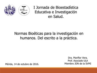 Mérida, 14 de octubre de 2016.
Dra. Mariflor Vera.
Prof. Asociado ULA
Miembro JDN de la SVMI
I Jornada de Bioestadística
Educativa e Investigación
en Salud.
Normas Bioéticas para la investigación en
humanos. Del escrito a la práctica.
 