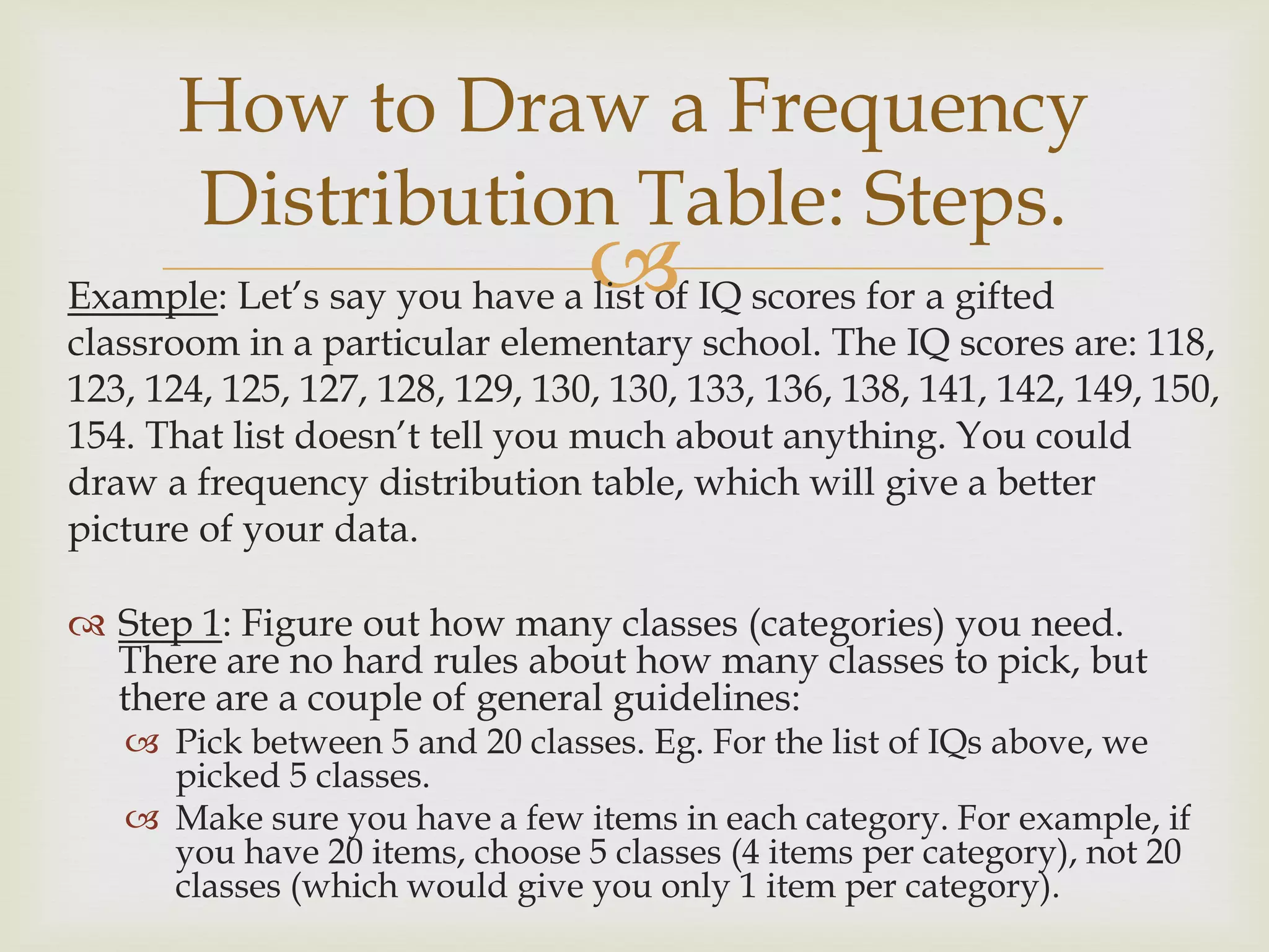 Example: Let’s say you have a list of IQ scores for a gifted
classroom in a particular elementary school. The IQ scores are: 118,
123, 124, 125, 127, 128, 129, 130, 130, 133, 136, 138, 141, 142, 149, 150,
154. That list doesn’t tell you much about anything. You could
draw a frequency distribution table, which will give a better
picture of your data.
 Step 1: Figure out how many classes (categories) you need.
There are no hard rules about how many classes to pick, but
there are a couple of general guidelines:
 Pick between 5 and 20 classes. Eg. For the list of IQs above, we
picked 5 classes.
 Make sure you have a few items in each category. For example, if
you have 20 items, choose 5 classes (4 items per category), not 20
classes (which would give you only 1 item per category).
How to Draw a Frequency
Distribution Table: Steps.
 